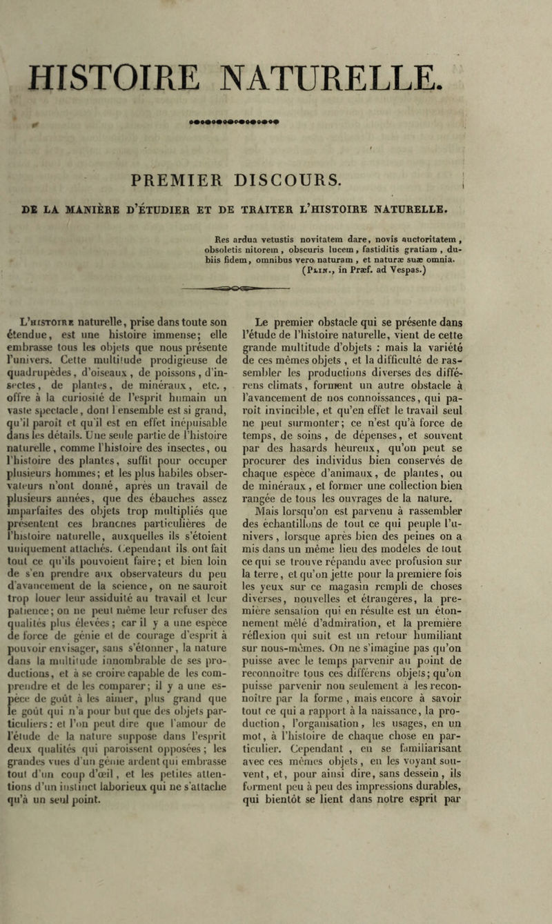 HISTOIRE NATURELLE PREMIER DISCOURS. DI LA MANIÈBE D’ÉTUDIER ET DE TRAITER L’HISTOIRE NATURELLE. Res ardua vetustis novitatem dare, novis auctoritatem, obsoletis nitorein , obscuris lucein, fastiditis gratiam , du- biis fidem, omnibus veranaturam , et naturæ suæ omnia. (Pnw., in Præf. ad Yespas.) L’histoire naturelle, prise dans toute son étendue, est une histoire immense; elle embrasse tous les objets que nous présente l’univers. Cette multitude prodigieuse de quadrupèdes, d’oiseaux , de poissons , d’in- sectes , de plantes, de minéraux, etc., offre à la curiosité de l’esprit humain un vaste spectacle, dont 1 ensemble est si grand, qu’il paroit et qu'il est en effet inépuisable dans les détails. Une seule partie de l’histoire naturelle, comme l’histoire des insectes, ou l’histoire des plantes, suffit pour occuper plusieurs hommes; et les plus habiles obser- vateurs n’ont donné, après un travail de plusieurs années, que des ébauches assez imparfaites des objets trop multipliés que présentent ces brancnes particulières de l’histoire naturelle, auxquelles ils s’étoient uniquement attachés. Cependant ils ont fait tout ce qu’ils pouvoient faire; et bien loin de s’en prendre aux observateurs du peu d'avancement de la science, on ne sauroit trop louer leur assiduité au travail et leur patience; on ne peut même leur refuser des qualités plus élevées; car il y a une espèce de force de génie et de courage d’esprit à pouvoir envisager, sans s’étonner, la nature dans la multitude innombrable de ses pro- ductions, et à se croire capable de les com- prendre et de les comparer; il y a une es- pèce de goût à les aimer, plus grand que le goût qui n’a pour but que des objets par- ticuliers: et l’on peut dire que l’amour de l’élude de la nature suppose dans l’esprit deux qualités qui paroissent opposées ; les grandes vues d’un génie ardent qui embrasse tout d’un coup d’œil, et les petites atten- tions d’un instinct laborieux qui ne s'attache qu’à un seul point. Le premier obstacle qui se présente dans l’étude de l’histoire naturelle, vient de cette grande multitude d’objets : mais la variété de ces mêmes objets , et la difficulté de ras- sembler les productions diverses des diffé- rens climats, forment un autre obstacle à l’avancement de nos connoissances, qui pa- roît invincible, et qu’en effet le travail seul ne peut surmonter; ce n’est qu’à force de temps, de soins , de dépenses, et souvent par des hasards heureux, qu’on peut se procurer des individus bien conservés de chaque espèce d’animaux, de plantes, ou de minéraux, et former une collection bien rangée de tous les ouvrages de la nature. Mais lorsqu’on est parvenu à rassembler des échantillons de tout ce qui peuple l’u- nivers , lorsque après bien des peines on a mis dans un même lieu des modèles de tout ce qui se trouve répandu avec profusion sur la terre, et qu’on jette pour la première fois les yeux sur ce magasin rempli de choses diverses, nouvelles et étrangères, la pre- mière sensation qui en résulte est un éton- nement mêlé d’admiration, et la première réflexion qui suit est un retour humiliant sur nous-mêmes. On ne s’imagine pas qu’on puisse avec le temps parvenir au point de reronnoître tous ces différons objets; qu’on puisse parvenir non seulement a les recon- noître par la forme , mais encore à savoir tout ce qui a rapport à la naissance, la pro- duction , l’organisation, les usages, en un mot, à l’histoire de chaque chose en par- ticulier. Cependant , en se familiarisant avec ces mêmes objets , en les voyant sou- vent, et, pour ainsi dire, sans dessein, ils forment peu à peu des impressions durables, qui bientôt se lient dans notre esprit par
