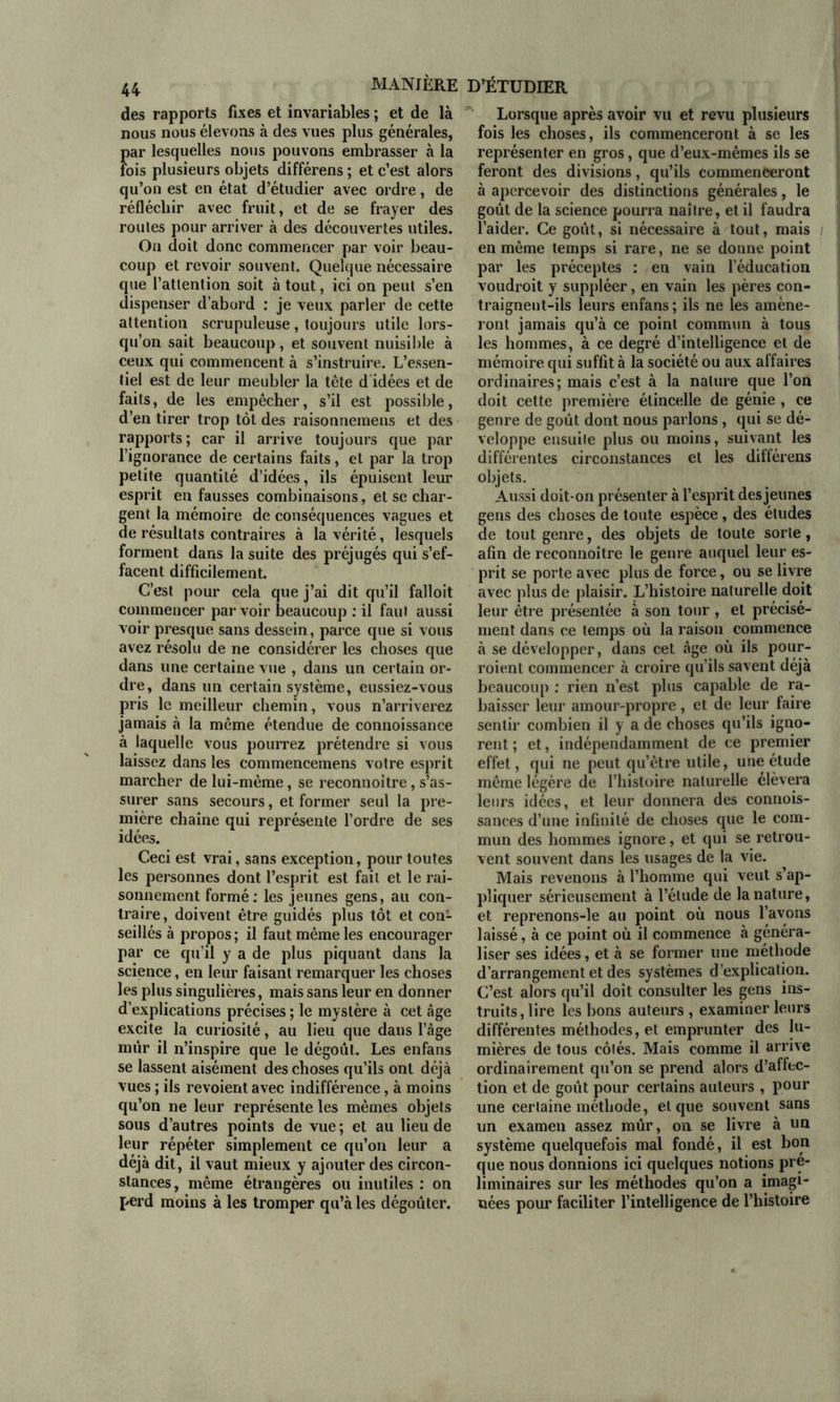 des rapports fixes et invariables ; et de là nous nous élevons à des vues plus générales, par lesquelles nous pouvons embrasser à la fois plusieurs objets différens ; et c’est alors qu’on est en état d’étudier avec ordre, de réfléchir avec fruit, et de se frayer des roules pour arriver à des découvertes utiles. Ou doit donc commencer par voir beau- coup et revoir souvent. Quelque nécessaire que l’atlention soit à tout, ici on peut s’en dispenser d’abord : je veux parler de cette attention scrupuleuse, toujours utile lors- qu’on sait beaucoup, et souvent nuisible à ceux qui commencent à s’instruire. L’essen- tiel est de leur meubler la tète didées et de faits, de les empêcher, s’il est possible, d’en tirer trop tôt des raisonnemens et des rapports; car il arrive toujours que par l’ignorance de certains faits, et par la trop petite quantité d’idées, ils épuisent leur esprit en fausses combinaisons, et se char- gent la mémoire de conséquences vagues et de résultats contraires à la vérité, lesquels forment dans la suite des préjugés qui s’ef- facent difficilement. C’est pour cela que j’ai dit qu’il falloit commencer par voir beaucoup : il faut aussi voir presque sans dessein, parce que si vous avez résolu de ne considérer les choses que dans une certaine vue , dans un certain or- dre, dans un certain système, eussiez-vous pris le meilleur chemin, vous n’arriverez jamais à la même étendue de connoissance à laquelle vous pourrez prétendre si vous laissez dans les commencemens votre esprit marcher de lui-même, se reconnoitre, s’as- surer sans secours, et former seul la pre- mière chaîne qui représente l’ordre de ses idées. Ceci est vrai, sans exception, pour toutes les personnes dont l’esprit est fait et le rai- sonnement formé: les jeunes gens, au con- traire, doivent être guidés plus tôt et con- seillés à propos ; il faut même les encourager par ce qu’il y a de plus piquant dans la science, en leur faisant remarquer les choses les plus singulières, mais sans leur en donner d’explications précises ; le mystère à cet âge excite la curiosité, au lieu que dans l’âge mûr il n’inspire que le dégoût. Les enfans se lassent aisément des choses qu’ils ont déjà vues ; ils revoient avec indifférence, à moins qu’on ne leur représente les mêmes objets sous d’autres points de vue ; et au lieu de leur répéter simplement ce qu’on leur a déjà dit, il vaut mieux y ajouter des circon- stances, même étrangères ou inutiles : on perd moins à les tromper qu’à les dégoûter. Lorsque après avoir vu et revu plusieurs fois les choses, ils commenceront à se les représenter en gros, que d’eux-mêmes ils se feront des divisions, qu’ils commenceront à apercevoir des distinctions générales, le goût de la science pourra naître, et il faudra l’aider. Ce goût, si nécessaire à tout, mais en même temps si rare, ne se donne point par les préceptes : en vain l’éducation voudroit y suppléer, en vain les pères con- traignent-ils leurs enfans ; ils ne les amène- ront jamais qu’à ce point commun à tous les hommes, à ce degré d’intelligence et de mémoire qui suffit à la société ou aux affaires ordinaires; mais c’est à la nature que l’on doit cette première étincelle de génie , ce genre de goût dont nous parlons, qui se dé- veloppe ensuite plus ou moins, suivant les différentes circonstances et les différens objets. Aussi doit-on présenter à l’esprit des jeunes gens des choses de toute espèce, des éludes de tout genre, des objets de toute sorte, afin de reconnoître le genre auquel leur es- prit se porte avec plus de force, ou se livre avec plus de plaisir. L’histoire naturelle doit leur être présentée à son tour , et précisé- ment dans ce temps où la raison commence à se développer, dans cet âge où ils pour- roient commencer à croire qu’ils savent déjà beaucoup : rien n’est plus capable de ra- baisser leur amour-propre, et de leur faire sentir combien il y a de choses qu’ils igno- rent; et, indépendamment de ce premier effet, qui ne peut qu’être utile, une étude même légère de l’histoire naturelle élèvera leurs idées, et leur donnera des connois- sances d’une infinité de choses que le com- mun des hommes ignore, et qui se retrou- vent souvent dans les usages de la vie. Mais revenons à l’homme qui veut s’ap- pliquer sérieusement à l’élude de la nature, et reprenons-le au point où nous l’avons laissé, à ce point où il commence à généra- liser ses idées, et à se former une méthode d’arrangement et des systèmes d’explication. C’est alors qu’il doit consulter les gens ins- truits, lire les bons auteurs , examiner leurs différentes méthodes, et emprunter des lu- mières de tous côtés. Mais comme il arrive ordinairement qu’on se prend alors d’affec- tion et de goût pour certains auteurs , pour une certaine méthode, et que souvent sans un examen assez mûr, on se livre à un système quelquefois mal fondé, il est bon que nous donnions ici quelques notions pré- liminaires sur les méthodes qu’on a imagi- nées pour faciliter l’intelligence de l’histoire