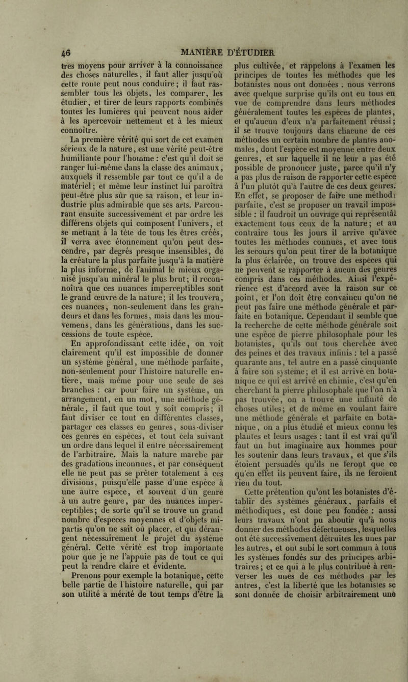 très moyens pour arriver à la connoissance des choses naturelles, il faut aller jusqu'où cette route peut nous conduire; il faut ras- sembler tous les objets, les comparer, les étudier, et tirer de leurs rapports combinés toutes les lumières qui peuvent nous aider à les apercevoir nettement et à les mieux connoitre. La première vérité qui sort de cet examen sérieux de la nature, est une vérité peut-être humiliante pour l’homme : c’est qu il doit se ranger lui-même dans la classe des animaux, auxquels il ressemble par tout ce qu’il a de matériel ; et même leur instinct lui paroîtra peut-être plus sur que sa raison, et leur in- dustrie plus admirable que ses arts. Parcou- rant ensuite successivement et par ordre les différens objets qui composent l’univers, et se mettant à la tète de tous les êtres créés, il verra avec étonnement qu’on peut des- cendre, par degrés presque insensibles, de la créature la plus parfaite jusqu’à la matière la plus informe, de l’animal le mieux orga- nisé jusqu’au minéral le plus brut; il recon- noîtra que ces nuances imperceptibles sont le grand œuvre de la nature; il les trouvera, ces nuances, non-seulement dans les gran- deurs et dans les formes, mais dans les mou- vemeus, dans les générations, dans les suc- cessions de toute espèce. En approfondissant cette idée, on voit clairement qu’il est impossible de donner un système général, une méthode parfaite, non-seulement pour l’histoire naturelle en- tière, mais même pour une seule de ses branches : car pour faire un système, un arrangement, en un mot, une méthode gé- nérale, il faut que tout y soit compris; il faut diviser ce tout en différentes classes, partager ces classes en genres, sous-diviser ces genres en espèces, et tout cela suivant un ordre dans lequel il entre nécessairement de l’arbitraire. Mais la nature marche par des gradations inconnues, et par conséquent elle ne peut pas se prêter totalement à ces divisions, puisqu’elle passe d’une espèce à une autre espece, et souvent d'un genre à un autre genre, par des nuances imper- ceptibles ; de sorte qu’il se trouve un grand nombre d’especes moyennes et d’objets mi- partis qu’on ne sait où placer, et qui déran- gent nécessairement le projet du système général. Cette vérité est trop importante pour que je ne l’appuie pas de tout ce qui peut la rendre claire et évidente. Prenons pour exemple la botanique, cette belle partie de 1 histoire naturelle, qui par son utilité a mérité de tout temps d’être la plus cultivée, et rappelons à l’examen les principes de toutes les méthodes que les botanistes nous ont données . nous verrons avec quelque surprise qu’ils ont eu tous en vue de comprendre dans leurs méthodes généralement toutes les espèces de plantes, el qu’aucun d’eux n’a parfaitement réussi; il se trouve toujqurs dans chacune de ces méthodes un certain nombre de plantes ano- males, dont l’espèce est moyenne entre deux genres, et sur laquelle il ne leur a pas été possible de prononcer juste, parce qu’il n’y a pas plus de raison de rapporter cette espèce à l’un plutôt qu’à l’autre de ces deux genres. En effet, se proposer de faire une méthodi parfaite, c’est se proposer un travail impos- sible : il faudroit un ouvrage qui représentât exactement tous ceux de la nature; et au contraire tous les jours il arrive qu’avec toutes les méthodes connues, et avec tous les secours qu’on peut tirer de la botanique la plus éclairée, on trouve des espèces qui ne peuvent se rapporter à aucun des genres compris dans ces méthodes. Ainsi l’expé- rience est d’accord avec la raison sur ce point, et l’on doit être convaincu qu’on ne peut pas faire une méthode générale et par- faite en botanique. Cependant il semble que la recherche de cette méthode générale soit une espèce de pierre philosophale pour les botanistes, qu’ils ont tous cherchée avec des peines el des travaux infinis : tel a passé quarante ans, tel autre en a passé cinquante à faire son système; et il est arrivé en bota- nique ce qui est arrivé en chimie, c’est qu’en cherchant la pierre philosophale cpie l’on n’a pas trouvée, on a trouvé une infinité de choses utiles; et de même en voulant faire une méthode générale et parfaite en bota- nique, on a plus étudié et mieux connu les plantes et leurs usages : tant il est vrai qu’il faut un but imaginaire aux hommes pour les soutenir dans leurs travaux, et que s’ils étoient persuadés qu’ils ne feront que ce qu’en effet ils peuvent faire, ils ne feroieut rieu du tout. Cette prétention qu’ont les botanistes d’é- tablir des systèmes généraux, parfaits et méthodiques, est donc peu fondée : aussi leurs travaux n’ont pu aboutir qu’à nous donner des méthodes défectueuses, lesquelles ont été successivement détruites les unes par les autres, et ont subi le sort commun à tous les systèmes fondés sur des principes arbi- traires; et ce qui a le plus contribué à ren- verser les unes de ces méthodes par les antres, c’est la liberté que les botanistes se sont donnée de choisir arbitrairement une