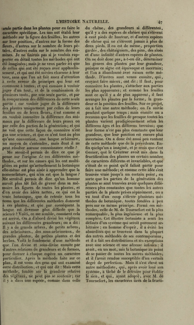 ieule partie dans les plantes pour en faire le caractère spécifique. Les uns ont établi leur méthode sur la figure des feuilles, les autres sur leur position, d’autres sur la forme des fleurs, d’autres sur le nombre de leurs pé- tales , d’autres enfin sur le nombre, des éta- mines. Je ne finirois pas si je voulois rap- porter en détail toutes les méihodes qui ont été imaginées; mais je ne veux parler ici que de celles qui ont été reçues avec applaudis- sement , et qui ont été suivies chacune à leur tour, sans que l’on ait fait assez d’attention à cette erreur de principes qui leur est commune à toutes, et qui consiste à vouloir juger d’un tout, et de la combinaison de plusieurs louts, par une seule partie, et par la comparaison des différences de celte seule partie : car vouloir juger de la différence des plantes uniquement par celles de leurs feuilles ou de leurs fleurs, c’est comme si on vouloit connoître la différence des ani- maux par la différence de leurs peaux ou par celle des parties de la génération; et qui ne voit que celte façon de connoître n’est pas une science, et que ce n’est tout au plus qu’une convention, une langue arbitraire, un moyen de s’entendre, mais dont il ne peut résulter aucune connoissance réelle ? Me seroit-il permis de dire ce que je pense sur l’origine de ces différentes mé- thodes, et sur les causes qui les ont multi- pliées au point qu’actuellement la botanique elle-même est plus aisée à apprendre que la nomenclature, qui n’en est que la langue? Me seroit-il permis de dire qu’un homme auroit plus tôt fait de graver dans sa mé- moire les figures de toutes les plantes, et d’en avoir des idées nettes, ce qui est la vraie botanique, que de retenir tous les noms que les différentes méthodes donnent à ces plantes, et que par conséquent la langue est devenue plus difficile que la science? Voici, ce me semble, comment cela est arrivé. On a d’abord divisé les végétaux suivant les différentes grandeurs; on a dit: Il y a de grands arbres, de petits arbres, des arbrisseaux, des sous-arbrisseaux, de grandes plantes, de petites plantes et des herbes. Voilà le fondement d’une méthode que l’on divise et sous-divise ensuite par d’autres relations de grandeurs et de formes, pour donner à chaque espèce un caractère particulier. Après la méthode faite sur ce plan, il est venu des gens qui ont examiné cette distribution, et qui ont dit : Mais cette méthode, fondée sur la grandeur relative des végétaux, ne peut pas se soutenir; car il y a dans une espèce, comme dans celle du chêne, des grandeurs si différentes, qu’il y a des espèces de chênes qui s’élèvent à cent pieds de hauteur, et d’autres espèces de chêne qui ne s’élèvent jamais à plus de deux pieds. Il en est de même, proportion gardée, des châtaigniers, des pins, des aloès et d’une infinité d’autres especes de plantes. On ne doit donc pas, a-t-on dit, déterminer les genres des plantes par leur grandeur, puisque ce signe est équivoque et incertain; et l’on a abandonné avec raison cette mé- thode. D’autres sont venus ensuite, qui, croyant faire mieux, ont dit : Il faut, pour connoître les plantes, s’attacher aux parties les plus apparentes; et comme les feuilles sont ce qu’il y a de plus apparent, il faut arranger les plantes par la forme, la gran- deur et la position des feuilles. Sur ce projet, on a fait une autre méthode; ou l’a suivie pendant quelque temps : mais ensuite on a reconnu que les feuilles de presque toutes les plantes varient prodigieusement selon les différens âges et les différens terrains ; que leur forme n’est pas plus constante que leur grandeur, que leur position est encore plus incertaine. On a donc été aussi peu content de cette méthode que de la précédente. En- fin quelqu’un a imaginé, et je crois que c’est Gesner, que le Créateur avoit mis dans la fructification des plantes un certain nombre de caractères différens et invariables, et que c’étoit de ce point qu’il falloit partir pour faire une méthode; et comme cette idée s’est trouvée vraie jusqu’à un certain point, en sorte que les parties de la génération des plantes se sont trouvées avoir quelques diffé- rences plus constantes que toutes les autres parties de la plante prises séparément, on a vu tout d’un coup s’élever plusieurs mé- thodes de botanique, toutes fondées à peu près sur ce même principe. Parmi ces mé- thodes, celle de M. de Tournefort est la plus remarquable, la plus ingénieuse et la plus complète. Cet illustre botaniste a senti les défauts d’un système qui seroit purement ar- bitraire : en homme d’esprit, il a évité les absurdités qui se trouvent dans la plupart des autres méthodes de ses contemporains, et il a fait ses distributions et ses exceptions avec une science et une adresse infinies : il avoit, en un mot, mis la botanique au point de se passer de toutes les autres mêthôdes, et il l’avoit rendue susceptible d’un certain degré de perfection. Mais il s’est élevé un autre méthodiste, qui, après avoir loué son système, a tâché de le détruire pour établir le sien, et qui, ayant adopté, avec M. de Tournefort, les caractères tirés de la fructi-