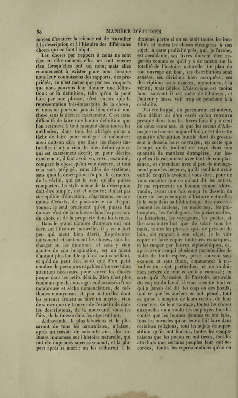 moyen d’avancer la science est de travailler à la description et à l’histoire des différentes choses qui en font l’objet. Les choses par rapport à nous ne sont rien en elles-mêmes; elles ne sont encore rien lorsqu’elles ont un nom; mais elles commencent à exister pour nous lorsque nous leur connoissons des rapports, des pro- priétés ; ce n’est même que par ces rapports que nous pouvons leur donner une défini- tion : or la définition, telle qu’on la peut faire par une phrase, n’est encore que la représentation très-imparfaite de la chose, et nous ne pouvons jamais bien définir une chose sans la décrire exactement. C’est cette difficulté de faire une bonne définition que l’on retrouve à tout moment dans toutes les méthodes, dans tous les abrégés qu’on a tâché de faire pour soulager la mémoire ; aussi doit-on dire que dans les choses na- turelles il n’y a rien de bien défini que ce qui est exactement décrit; or, pour décrire exactement, il faut avoir vu, revu, examiné, comparé la chose qu’on veut décrire, et tout cela sans préjugé, sans idée de système; sans quoi la description n’a plus le caractère de la vérité, qui est le seul qu’elle puisse comporter. Le style même de la description doit être simple, net et mesuré; il n’est pas susceptible d’élévation, d’agrémens, encore moins d’écarts, de plaisanterie ou d’équi- voque ; le seul ornement qu’on puisse lui donner c’est de la noblesse dans l’expression, du choix et de la propriété dans les termes. Dans le grand nombre d’auteurs qui ont écrit sur l’histoire naturelle, il y en a fort peu qui aient bien décrit. Représenter naïvement et nettement les choses, sans les charger ni les diminuer, et sans y rien ajouter de son imagination, est un talent d’autant plus louable qu’il est moins brillant, et qu’il ne peut être senti que d’un petit nombre de personnes capables d’une certaine attention nécessaire pour suivre les choses jusque dans les petits détails. Rien n’est plus commun que des ouvrages embarrassés d’une nombreuse et sèche nomenclature, de mé- thodes ennuyeuses et peu naturelles dont les auteurs croient se faire un mérite ; rien de si rare que de trouver de l’exactitude dans les descriptions, de la nouveauté dans les faits, de la finesse dans les observations. Aldrovande, le plus laborieux et le plus savant de tous les naturalistes, a laissé, après un travail de soixante ans, des vo- lumes immenses sur l’histoire naturelle, qui ont été imprimés successivement, et la plu- part après sa mort ; on les réduiroit à la dixième partie si on en ôtoit toutes les inu- tilités et toutes les choses étrangères à son sujet. A cette prolixité près, qui, je l’avoue, est accablante, ses livres doivent être re- gardés comme ce qu’il y a de mieux sur la totalité de l’histoire naturelle. Le plan de son ouvrage est bon , ses distributions sont sensées, ses divisions bien marquées, ses descriptions assez exactes, monotones, à la vérité, mais fidèles. L’historique est moins bon; souvent il est mêlé de fabuleux, et l’auteur y laisse voir trop de penchant à la crédulité. J’ai été frappé, en parcourant cet auteur, d’un défaut ou d’un excès qu’on retrouve presque dans tous les livres faits il y a cent ou deux cents ans, et que les savans d’Alle- magne ont encore aujourd’hui ; c’est de cette quantité d’érudition inutile dont ils grossis- sent à dessein leurs ouvrages, en sorte que le sujet qu’ils traitent est noyé dans une quantité de matières étrangères, sur les- quelles ils raisonnent avec tant de complai- sance, et s’étendent avec si peu de ménage- ment pour les lecteurs, qu’ils semblent avoir oublié ce qu’ils avoient à vous dire, pour ne vous raconter que ce qu’ont dit les autres. Je me représente un homme comme Aldro- vande, ayant une fois conçu le dessein de faire un corps complet d’histoire naturelle; je le vois dans sa bibliothèque lire successi- vement les anciens, les modernes, les phi- losophes, les théologiens, les jurisconsultes, les historiens, les voyageurs, les poètes, et lire sans autre but que de saisir tous les mots, toutes les phrases qui, de près ou de loin, ont rapport à son objet ; je le vois copier et faire copier toutes ces remarques, et les ranger par lettres alphabétiques, et, après avoir rempli plusieurs portefeuilles de notes de toute espèce, prises souvent sans examen et sans choix, commencer à tra- vailler un sujet particulier, et ne vouloir rien perdre de tout ce qu’il a ramassé ; en sorte qu’à l’occasion de l’histoire naturelle du coq ou du bœuf, il vous raconte tout ce qui a jamais été dit des coqs ou des bœufs, tout ce que les anciens en ont pensé, tout ce qu’on a imaginé de leurs vertus, de leur caractère, de leur courage, toutes les choses auxquelles on a voulu les employer, tous les contes que les bonnes femmes en ont faits, tous les miracles qu’on leur a fait faire dans certaines religions, tous les sujets de super- stition qu’ils ont fournis, toutes les compa- raisons que les poètes en ont tirées, tous les attributs que certains peuples leur ont ac- cordés , toutes les représentations qu’on en