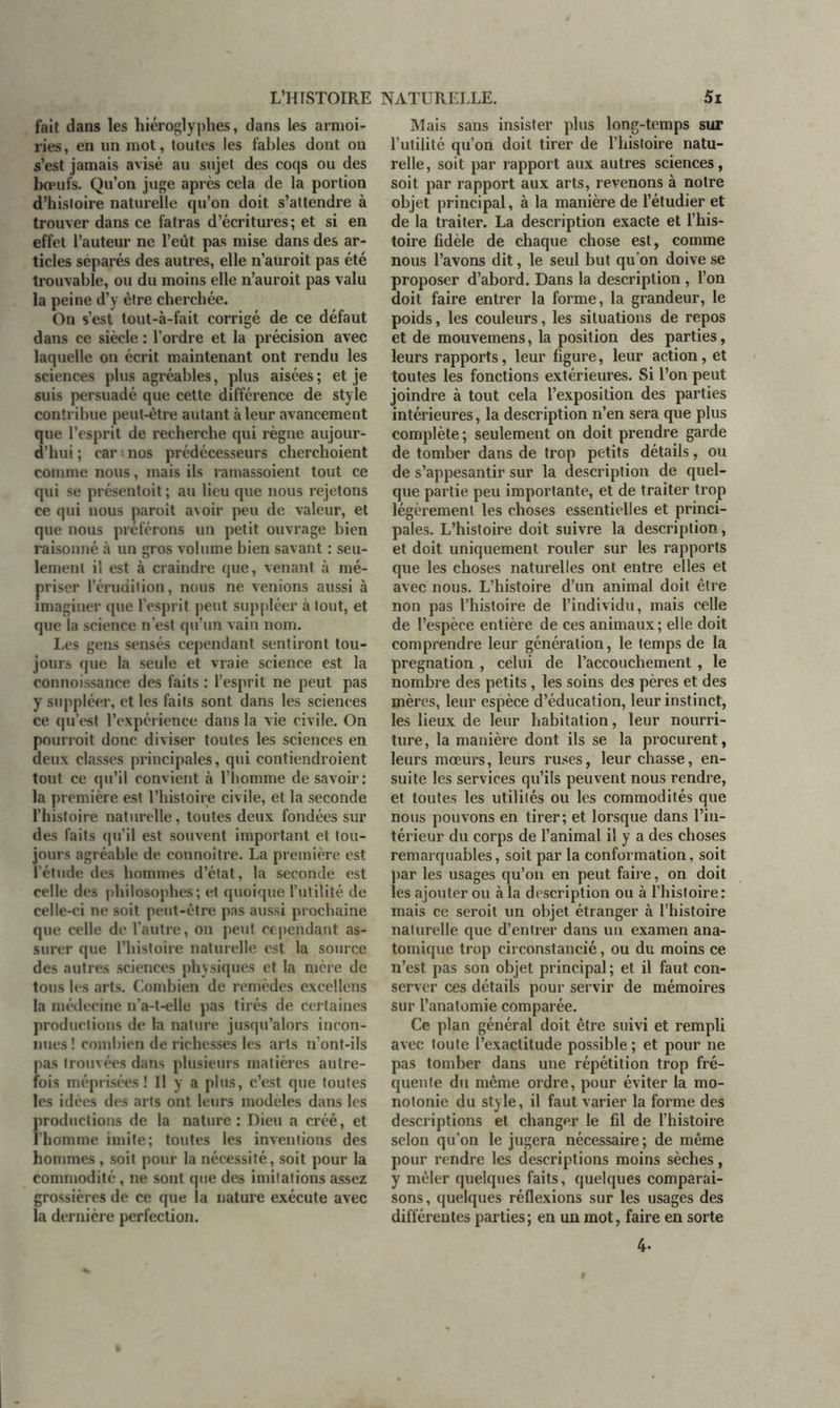 fait dans les hiéroglyphes, dans les armoi- ries , en lin mot, toutes les fables dont ou s’est jamais avisé au sujet des coqs ou des boeufs. Qu’on juge après cela de la portion d’hisloire naturelle qu’on doit s’attendre à trouver dans ce fatras d’écritures ; et si en effet l’auteur ne l’eût pas mise dans des ar- ticles séparés des autres, elle n’auroit pas été trouvable, ou du moins elle n’auroit pas valu la peine d’y être cherchée. On s’est tout-à-fait corrigé de ce défaut dans ce siècle : l’ordre et la précision avec laquelle on écrit maintenant ont rendu les sciences plus agréables, plus aisées ; et je suis persuadé que cette différence de style contribue peut-être autant à leur avancement que l’esprit de recherche qui règne aujour- d’hui ; car - nos prédécesseurs cherchoient comme nous, mais ils ramassoient tout ce qui se présentoit ; au lieu que nous rejetons ce qui nous paroît avoir peu de valeur, et que nous préférons un petit ouvrage bien raisonné à un gros volume bien savant : seu- lement il est à craindre que, venant à mé- priser l'érudition, nous ne venions aussi à imaginer que l’esprit peut suppléer à tout, et que la science n’est qu’un vain nom. Les gens sensés cependant sentiront tou- jours que la seule et vraie science est la connoissance des faits : l’esprit ne peut pas y suppléer, et les faits sont dans les sciences ce qu’est l’expérience dans la vie civile. On pourrait donc diviser toutes les sciences en deux classes principales, qui contiendroient tout ce qu’il convient à l’homme de savoir: la première est l’histoire civile, et la seconde l’histoire naturelle, toutes deux fondées sur des faits qu’il est souvent important et tou- jours agréable de connoître. La première est l’étude des hommes d’état, la seconde est celle des philosophes; et quoique l’utilité de celle-ci ne soit peut-être pas aussi prochaine que celle de l’autre, on peut cependant as- surer que l’histoire naturelle est la source des autres sciences physiques et la mère de tous les arts. Combien de remèdes excellens la médecine n’a-t-elle pas tirés de certaines productions de la nature jusqu’alors incon- nues ! combien de richesses les arts n’ont-ils pas trouvées dans plusieurs matières autre- fois méprisées ! U y a plus, c’est que toutes les idées des arts ont leurs modèles dans les productions de la nature : Dieu a créé, et l’homme imite; toutes les inventions des hommes , soit pour la nécessité, soit pour la commodité, ne sont que des imitations assez grossières de ce que la nature exécute avec la dernière perfection. Mais sans insister plus long-temps sur l’utilité qu’on doit tirer de l’histoire natu- relle, soit par rapport aux autres sciences, soit par rapport aux arts, revenons à notre objet principal, à la manière de l’étudier et de la traiter. La description exacte et l’his- toire fidèle de chaque chose est, comme nous l’avons dit, le seul but qu on doive se proposer d’abord. Dans la description , l’on doit faire entrer la forme, la grandeur, le poids, les couleurs, les situations de repos et de mouvemens, la position des parties, leurs rapports, leur figure, leur action, et toutes les fonctions extérieures. Si l’on peut joindre à tout cela l’exposition des parties intérieures, la description n’en sera que plus complète ; seulement on doit prendre garde de tomber dans de trop petits détails, ou de s’appesantir sur la description de quel- que partie peu importante, et de traiter trop légèrement les choses essentielles et princi- pales. L’histoire doit suivre la description, et doit uniquement rouler sur les rapports que les choses naturelles ont entre elles et avec nous. L’histoire d’un animal doit être non pas l’histoire de l’individu, mais celle de l’espèce entière de ces animaux; elle doit comprendre leur génération, le temps de la pregnation , celui de l’accouchement, le nombre des petits, les soins des pères et des mères, leur espèce d’éducation, leur instinct, les lieux de leur habitation, leur nourri- ture, la manière dont ils se la procurent, leurs mœurs, leurs ruses, leur cbasse, en- suite les services qu’ils peuvent nous rendre, et toutes les utilités ou les commodités que nous pouvons en tirer; et lorsque dans l’in- térieur du corps de l’animal il y a des choses remarquables, soit par la conformation, soit par les usages qu’on en peut faire, on doit les ajouter ou à la description ou à l’histoire: mais ce seroit un objet étranger à l’histoire nalurelle que d’entrer dans un examen ana- tomique trop circonstancié, ou du moins ce n’est pas son objet principal ; et il faut con- server ces détails pour servir de mémoires sur l’anatomie comparée. Ce plan général doit être suivi et rempli avec toute l’exactitude possible ; et pour ne pas tomber dans une répétition trop fré- quente du même ordre, pour éviter la mo- notonie du style, il faut varier la forme des descriptions et changer le fil de l’histoire selon qu’on le jugera nécessaire; de même pour rendre les descriptions moins sèches, y mêler quelques faits, quelques comparai- sons , quelques réflexions sur les usages des différentes parties; en un mot, faire en sorte 4-