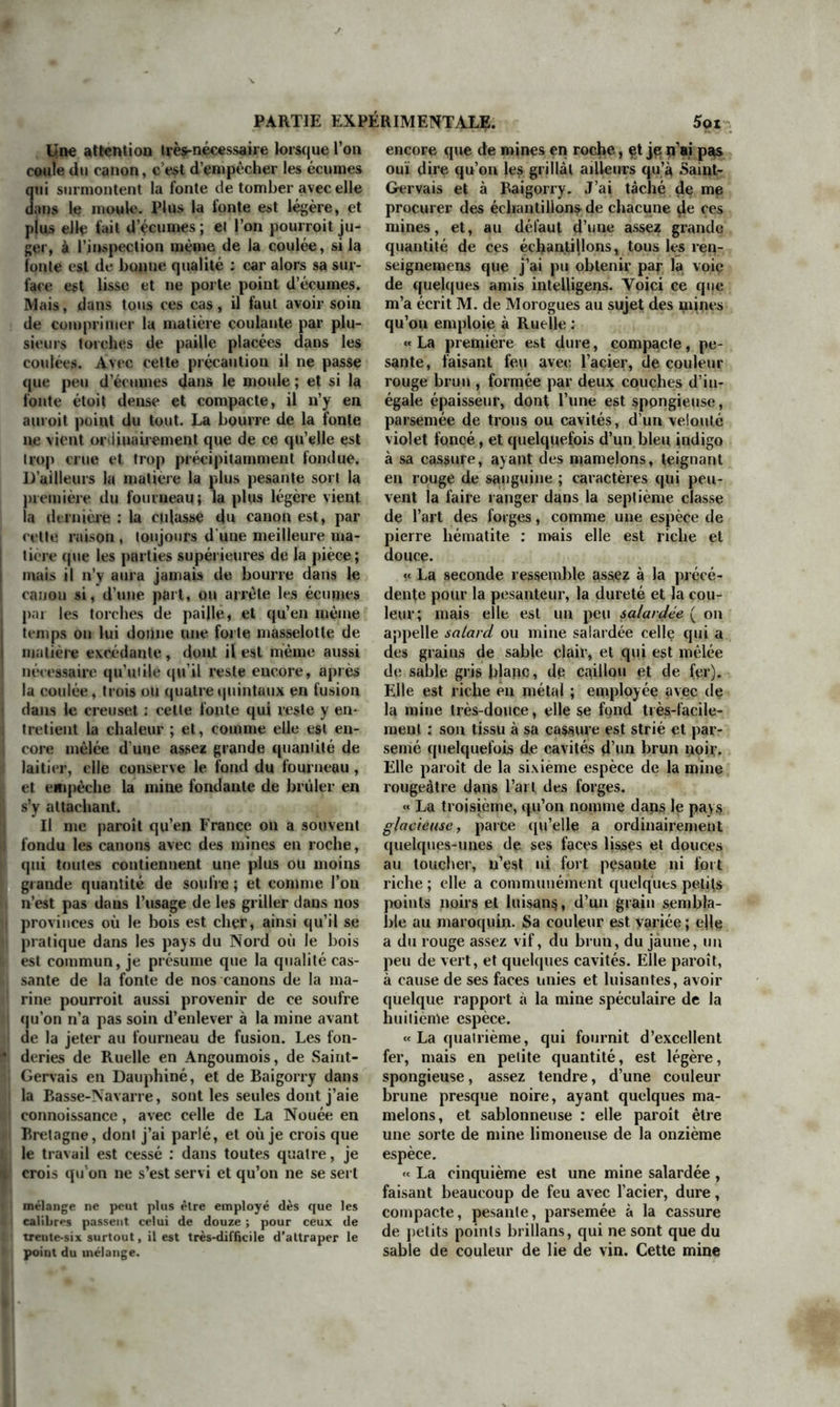 On ne manquera pas de dire que ce sont ici des frayeurs paniques et mal fondées, qu’on ne se sert jamais que des’canons qui ont subi l’épreuve, et qu’une pièce une fois éprouvée par une moitié de plus de charge ne doit ni ne peut crever à la charge ordi- naire. A ceci je réponds que non seulement cela n’est pas certain, mais encore que le contraire est beaucoup plus probable. En général, l’épreuve des canons par la poudre est peut-être la plus mauvaise méthode que l’on put employer pour s’assurer de leur ré- sistance. Le canon ne peut subir le trop violent effort des épreuves qu’en y cédant, autant que la cohérence de la matière le permet, sans se rompre; et, comme il s’en faut bien que cette matière de la fonte soit à ressort parfait, les parties séparées parle trop grand effort ne peuvent se rapprocher ni se rétablir comme elles étoient d’abord. Cette cohésion des parties intégrantes de la fonte étant donc fort diminuée par le grand effort des épreuves, il n’est pas étonnant que le canon crève ensuite à la charge or- dinaire; c’est un effet très-simple qui dérive d’une cause tout aussi simple. Si le premier coup d’épreuve écarte les parties d’une moi- tié ou d’un tiers de plus que le coup ordi- naire , elles se rétabliront, se réuniront moins dans la même proportion; car, quoi- que leur cohérence n’ait pas été détruite , puisque la pièee a résisté, il n’en est pas moins vrai que celte cohérence n’est pas si grande qu’elle étoit auparavant, et qu’elle a diminué dans la même raison que diminue la force d’un ressort imparfait : dès lors un second ou un troisième coup d’épreuve fera éclater les pièces qui auront resislé au pre- mier, et celles qui auront subi les trois épreuves sans se rompre ne sont guère plus sûres que les autres ; après avoir subi trois fois le même mal, c’est-à-dire le trop grand écartement de leurs parties intégrantes, elles en sont nécessairement devenues bien plus foible>», et pourront par conséquent céder à l’effort de la charge ordinaire. Un moyen bien plus sûr, bien simple, et mille fois moins coûteux , pour s’assurer de la résistance des canons, seroit d’en faire peser la fonte à la balance hydrostatique : en coulant le canon, l’on mettroit à part un morceau delà fonte; lorsqu’il seroit refroidi, on le pèseroit dans l’air et dans l’eau ; et si la fonte ne pesoit pas au moins 520 livres le pied cube , on rebuteroit la pièce comme non recevable : l’on épargnèrent la poudre, la peine des hommes, et on banniroit la crainte très-bien fondée de voir crever les pièces souvent après l’épreuve. Etant une fois sûr de la densité de la matière, on se- roit également assuré de sa résistance ; et si nos canons étoient faits avec de la fonte pe- sant 520 livres le pied cube, et qu’on ne s’avisât pas de les tourner ni de toucher à leur surface extérieure, j’ose assurer qu’ils résisteroient et dureroient autant qu’on doit se le promettre. J’avoue que, par ce moyen, peut-être trop simple pour être adopté, on ne peut pas savoir si la pièce est saine,' s’il n’y a pas dans l’intérieur de la maiière des défauts, des soufflures, des cavités ; mais connoissant une fois la bonté de la fonte, il suffiroit, pour s’assurer du reste, de faire éprouver une seule fois, et à la charge ordinaire, les canons nouvellement fondus, et l’on seroit beaucoup plus sûr de leur ré- sistance que de celle de ceux qui ont subi des épreuves violentes. Plusieurs personnes ont donné des pro- jets pour faire de meilleurs canons : les uns ont proposé de les doubler de cuivre , d’au- tres de fer battu, d’autres de souder ce fer battu avec la fonte. Tout cela peut être bon à certains égards ; et dans un art dont l’ob- jet est aussi important et la pratique aussi difficile, les efforts doivent être accueillis, et les moindres découvertes récompensées. Je ne ferai point ici d’observations sur les canons de M. Feutry, qui ne laissent pas de demander beaucoup d’art dans leur exécu- tion ; je ne parlerai pas non plus des autres tentatives, à l’exception de celle de M. de Souville, qui m’a paru la plus ingénieuse, et qu’il a bien voulu me communiquer par sa lettre datée d’Angoulême le 6 avril 1771, dont je donne ici l’extrait 1 : mais je dirai 1. « Les canons fabriqués avec des spirales ont opposé la plus grande résistance à la plus forte charge de poudre, et à la manière la plus dange- reuse de les charger. Il ne manque à cette mé- thode , pour être bonne, que d’empécher qu’il ne se forme des chambres dans ces bouches à feu ; cet inconvénient, il est vrai , m’obligeroit à l’aban- donner si je n’y parvenois; mais pourquoi ne pas le tenter? Beaucoup de personnes ont proposé de faire des canons avec des doublures ou des enve- loppes de fer forgé; mais ces doublures et ces en- veloppes ont toujours été un assemblage de barres inflexibles, que leur forme, leur position et leur roideur rendent inutiles. La spirale n’a pas les mêmes défauts ; elle se prête à toutes les formes que prend la matière ; elle s'affaisse avec elle dans le moule ; son fer ne perd ni sa ductilité ni son ressort; dans la commotion du tir, l’effort est dis- tribué sur toute son étendue. Elle enveloppe pres- que toute l’épaisseur du canon , et dès lors s'oppose à sa rupture avec une résistance de près de 3o,ooo livres de force. Si la fonte éprouve une plus grande dilatation que le fer, elle résiste avec toute cette force, si cette dilatation est moindre, la spirale no 32.