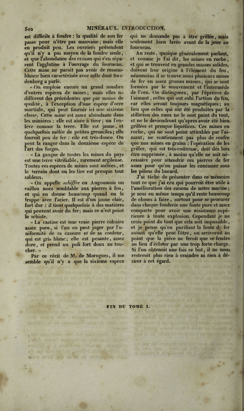 seulement que la soudure du cuivre avec le fer rend celui-ci beaucoup plus aigre; que quand on soude de la fonte avec elie- même par le moyen du soufre, on la change de nature, et que la ligne de jonction des deux parties soudées n’est plus de la fonte de fer, mais de la pyrite très-cassante; et qu’en général le soufre est un intermède qu’on ne doit jamais employer lorsqu’on veut souder du fer sans en altérer la qua- lité : je ne donne ceci que pour avis à ceux qui pourroient prendre cette voie comme la plus sure et la plus aisée pour rendre le fer fusible et en faire de grosses pièces. Si l'on conserve l’usage de forer les ca- nons, et qu’on les coule de bonne fonte dure, il faudra en revenir aux machines è, forer de M. le marquis de Montalembert, celles de M. Maritz n’étant bonnes que poul- ie bronze ou la fonte de fer tendre. M. de Montalembert est encore un des hommes de France qui entend le mieux cet art de la fonderie des canons, et j’ai toujours gémi que son zèle, éclairé de toutes les connois- sances nécessaires en cegeme, n’ait abouti qu’au détriment de sa fortune. Comme je vis éloigné de lui, j’écris ce mémoire sans le lui communiquer : mais je serai plus flatté de son approbation que de celle de qui que ce soit; car je ne connois personne qui eniende mieux ce dont il est ici ques- tion. Si l’on meitoit en masse, dans ce royaume, les trésors de lumière que l’on jette à l’écart, ou qu’on a l’air de dédaigner, nous serions bientôt la nation la plus floris- sante et le peuple le plus riche. Par exem- ple, il est le premier qui ait conseillé de reconnoître la résistance de la fonte par sa pesanteur spécifique : il a aussi cherché à perfectionner l arl de la moulerie en sable des canons de fonte de fer, et cet art est perdu depuis qu'on a imaginé de les tour- ner. Avec les moules en terre dont on se reçoit que le mouvement qui lui est communiqué. Ainsi, dans l’un et l’autre cas, l’effet est le meme. L’assemblage des barres, au contraire, ne résisté que par les cercles qui les contiennent. Lorsqu’on en a revêtu l’àme des cane ns , on n’a pas aug- menté la résistance de la fonte; sa tendance à se rompre a été la même; et lorsqu’on a enveloppé son épaisseur, les cercles n’ont pu soutenir égale- ment l’effort qui se par’age sur tout le développe- ment de la spirale. Les barres d’ailleurs s’opposent aux vibrations des cercles. La spirale que j’ai mise dans un canon de six, foré et éprouvé au calibre de douze, ne pesait que 83 livres ; elle avoit 2 pouces de largeur et 4 ligues d’épaisseur. La distance d’une hélice à l’autre étoit aussi de a pouces ; elle étoit roulée à chaud sur un mandrin de fer. » servoit auparavant, la surface des canons étoit toujours chargée d’aspérités et de ru- gosités; M. de Montalembert avoit trouvé le moyen de faire des moules en sable qui donnoient à la surface du canon tout le lisse et même le luisant qu’on pouvoit désirer. Ceux qui connoissent les arts en grand sen- tiront bien les difficultés qu’il a fallu sur- monter pour en venir à bout, et les peines qu’il a fallu prendre pour former des ou- vriers capables d’exécuter ces moules, aux- quels ayant substitué le mauvais usage du tour, on a perdu un art excellent pour adopter une pratique funeste r, i. L’outil à langue de carpe perce la fonte de fer avec une vitesse presque double de celle de l’outil à cylindre. 11 n’est point nécessaire, avec ce premier outil, de seringuer de l’eau dans la pièce, comme il est d’usage de le faire en employant le second, qui s’échauffe beaucoup par son frottement très-considérable. L’out’l à cylindre seroit détrempé en peu de temps sans cette précaution : elle est même souvent insuffisante ; dès que la fonte se trouve plus compacte et plus dure , cet outil ne peut la forer. La limaille sort naturellement avec l’outil à langue de carpe, tandis qu’avec l’outil à cylindre il faut employer continuellement un cro- chet pour la tirer ; ce qui ne peut se faire assez exac- tement pour qu’il n’en reste pas entre l’outil et la pièce, ce qui la gène et augmente encore son frot- tement. Il faudroit s’attacher à perfectionner la moulerie. Celte opération est difficile, mais elle n’est pas impossible à quelqu’un d’intelligent. Plusieurs choses sont absolument nécessaires pour y réussir: i° des mouleries plus étendues, pour pouvoir y placer plus de chantiers et y faire plus de inouïes à la fois, afin qu'ils pussent sécher plus lente- ment ; 2° une grande fosse pour les recuire debout, ainsi que cela se pratique pour les canons de cui- vre, afin d'éviter que le moule ne soit arqué, et par conséquent le canon ; 3° un petit chariot à quatre roues fort Lasses avec des montons assez élevés pour y suspendre le moule recuit, et le transporter de la moulerie à la cuve du fourneau , comme on transporte un lustre ; 4° un juste mé- lange d’une terre grasse et d’une terre sableuse, tel qu’ii le faut pour qu’au recuit le moule ne se fende pas de mille et mille fentes qui rendent le canon défectueux , et surtout pour que cette terre , avec cette qualité de ne pas se fendre, puisse con- server l’avantage de s’ecaler, c’est-à-dire de se dé- tacher du canon quand on vient à le nettoyer Plus la terre est grasse, mieux elle s'ecale, et plus elle se fei.d ; plus elle est inaigre ou sableuse, moins elie se fend, mais moins elle s’ecale. II y a des moules de cette terre qui se tiennent si fort attachés au canon, qu’on ne peut, avec le marteau et le ciseau, en emporter que la plus grosse partie; ces sortes de canons restent encore plus vilains que ceux cicatrisés par les fentes innombrables des moules d“ terre grasse. Ce mélange de terre est donc très-difficile; il demande beaucoup d’atten- tion , d’expérience : et, ce qu’il y a de fâcheux , c’est que les expériences dans ce genre, faites pour les petits calibres, ne concluent rien pour les gros Il n’est jamais difficile de faire écalcr de petits canons avec un mélange sableux ; mais ce même
