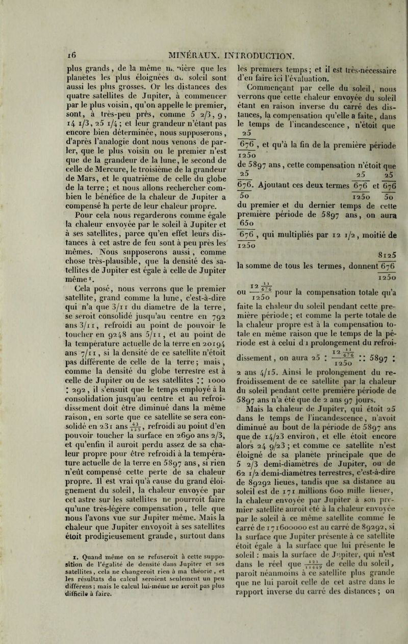 plus grands , de la même ru. nière que les planètes les plus éloignées du soleil sont aussi les plus grosses. Or les distances des quatre satellites de Jupiter, à commencer par le plus voisin, qu’on appelle le premier, sont, à très-peu près, comme 5 2/3,9, 14 i/3, 25 1/4 ; et leur grandeur n’étant pas encore bien déterminée, nous supposerons , d’après l’analogie dont nous venons de par- ler, que le plus voisin ou le premier n’est que de la grandeur de la lune, le second de celle de Mercure, le troisième de la grandeur de Mars, et le quatrième de celle du globe de la terre ; et nous allons rechercher com- bien le bénéfice de la chaleur de Jupiter a compensé la perte de leur chaleur propre. Pour cela nous regarderons comme égale la chaleur envoyée par le soleil à Jupiter et à ses satellites, parce qu’en effet leurs dis- tances à cet astre de feu sont à peu près les mêmes. Nous supposerons aussi, comme chose très-plausible, que la densité des sa- tellites de Jupiter est égale à celle de Jupiter mêmex. Cela posé, nous verrons que le premier satellite, grand comme la lune, c’est-à-dire qui n’a que3/n du diamètre de la terre, se seroit consolidé jusqu’au centre en 792 ans 3/i 1, refroidi au point de pouvoir le toucher en 9248 ans 5/n, et au point de la température actuelle de la terre en 20194 ans 7/11, si la densité de ce satellite n’étoit pas différente de celle de la terre ; mais , comme la densité du globe terrestre est à celle de Jupiter ou de ses satellites y xooo : 292 , il s’ensuit que le temps employé à la consolidation jusqu’au centre et au refroi- dissement doit être diminué dans la même raison, en sorte que ce satellite se sera con- solidé en 23r ans refroidi au point d’en pouvoir toucher la surface en 2690 ans 2/3, et qu’enfm il auroit perdu assez de sa cha- leur propre pour être refroidi à la tempéra- ture actuelle de la terre en 5897 ans, si rien n’eût compensé cette perte de sa chaleur propre. U est vrai qu’à cause du grand éloi- gnement du soleil, la chaleur envoyée par cet astre sur les satellites ne pourrait faire qu’une très-légère compensation, telle que nous l’avons vue sur Jupiter même. Mais la chaleur que Jupiter envoyoit à ses satellites éloit prodigieusement grande, surtout dans 1. Quand même on se refuseroit à cette suppo- sition de l’égalité de densité dans Jupiter et ses satellites, cela ne changeroit rien à ma théorie , et les résultats du calcul seroicnt seulement un peu différens ; mais le calcul lui-mème ne teroit pas plus dit'ficil« à faire. les premiers temps ; et il est très-nécessaire d’en faire ici l’évaluation. Commençant par celle du soleil, nous verrons que cette chaleur envoyée du soleil étant en raison inverse du carré des dis- tances, la compensation qu’elle a faite, dans le temps de l’incandescence, n’étoit que 25 676 , et qu’à la fin de la première période I25o de 5897 ans, cette compensation n’étoit que a5 25 25 676. Ajoutant ces deux termes 676 et 676 5o i25o 5o du premier et du dernier temps de cette première période de 5897 ans, on aura 65o 676 , qui multipliés par 12 1/2, moitié de 1250 8125 la somme de tous les termes, donnent 676 1250 12 JJT ou —Pour *a comPensatlon totale qu’a faite la chaleur du soleil pendant cette pre- mière période ; et comme la perte totale de la chaleur propre est à la compensation to- tale en même raison que le temps de la pé- riode est à celui d 1 prolongement du refroi- 12 1 - — dissement, on aura 25 : —-fr1 * * 4 58q7 : ’ i25o 2 ans 4/15. Ainsi le prolongement du re- froidissement de ce satellite par la chaleur du soleil pendant celte première période de 5897 ans n’a été que de 2 ans 97 jours. Mais la chaleur de Jupiter, qui étoit 25 dans le temps de l’incandescence, n’avoit diminué au bout de la période de 5897 ans que de 14/23 environ, et elle étoit encore alors 24 9/23 ; et comme ce satellite n’est éloigné de sa planète principale que de 5 2/3 demi-diamètres de Jupiter, ou de 62 1/2 demi-diamètres terrestres, c’est-à-dire de 89292 lieues, tandis que sa distance au soleil est de 171 millions 600 mille lieues, la chaleur envoyée par Jupiter à son pre- mier satellite aurait été à la chaleur envoy ée par le soleil à ce même satellite comme le carré de 171600000 est au carré de 89292, si la surface que Jupiter présente à ce satellite étoit égale à la surface que lui présente le soleil : mais la surface de Jupiter, qui n’est dans le réel que tHt? de celle du soleil, parait néanmoins à ce satellite plus grande que ne lui paraît celle de cet astre dans le rapport inverse du carré des distances ; on