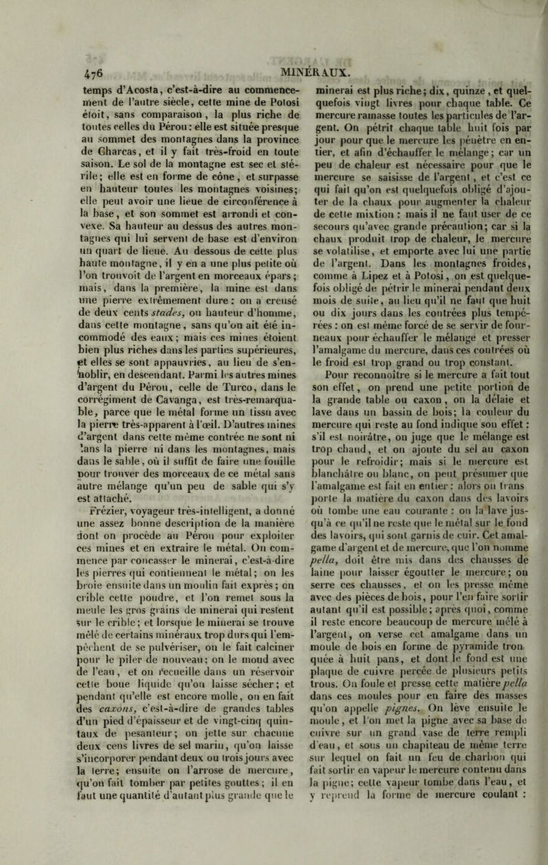temps d’Acosta, c’est-à-dire au commence- ment de l’autre siècle, cette mine de Potosi étoit, sans comparaison, la plus riche de toutes celles du Pérou : elle est située presque au sommet des montagnes dans la province de Gharcas, et il y fait très-froid en toute saison. Le sol de la montagne est sec et sté- rile ; elle est en forme de cône, et surpasse en hauteur toutes les montagnes voisines; elle peut avoir une lieue de circonférence à la hase, et son sommet est arrondi et con- vexe. Sa hauteur au dessus des autres mon- tagnes qui lui servent de base est d’environ un quart de lieue. Au dessous de cette plus haute montagne, il y en a une plus petite où l’on trouvoit de l’argent en morceaux épars ; mais, dans la première, la mine est dans une pierre extrêmement dure: on a creusé de deux cents stades, ou hauteur d’homme, dans cette montagne, sans qu’on ait été in- commodé des eaux; mais ces mines étoient bien plus riches dans les parties supérieures, et elles se sont appauvries, au lieu de s’en- taoblir, en descendant. Parmi les autres mines d’argent du Pérou, celle de Turco, dans le corrégiment de Cavanga, est très-remarqua- ble, parce que le métal forme un tissu avec la pierre très-apparent à l’œil. D’autres mines d’argent dans celte même contrée ne sont ni ’.ans la pierre ni dans les montagnes, mais dans le sable, où il suffit de faire une fouille pour trouver des morceaux de ce métal sans autre mélange qu’un peu de sable qui s’y est attaché. Frézier, voyageur très-intelligent, a donné une assez bonne description de la manière dont on procède au Pérou pour exploiter ces mines et en extraire le métal. On com- mence par concasser le minerai, c’est-à-dire les pierres qui contiennent le métal; on les broie ensuite dans un moulin fait exprès; on crible cette poudre, et l’on remet sous la meule les gros grains de minerai qui restent sur le crible; et lorsque le minerai se trouve mêlé de certains minéraux trop durs qui l'em- pêchent de se pulvériser, on le fait calciner pour le piler de nouveau; on le moud avec de l’eau, et on Recueille dans un réservoir cette boue liquide qu’on laisse sécher; et pendant qu’elle est encore molle, ou en fait des caxons, c’est-à-dire de grandes tables d’un pied d’épaisseur et de vingt-cinq quin- taux de pesanteur; on jette sur chacune deux cens livres de sel marin, qu’on laisse s’incorporer pendant deux ou trois jours avec la terre; ensuite on l’arrose de mercure, qu’on fait tomber par petites gouttes ; il en faut une quantité d’autantplus grande que le minerai est plus riche; dix, quinze , et quel- quefois vingt livres pour chaque table. Ce mercure ramasse toutes les particules de l’ar- gent. On pétrit chaque table huit fois par jour pour que le mercure les péuètre en en- tier, et afin d’échauffer le mélange ; car un peu de chaleur est nécessaire pour que le mercure se saisisse de l’argent, et c’est ce qui fait qu’on est quelquefois obligé d’ajou- ter de la chaux pour augmenter la chaleur de cette mixtion : mais il ne faut user de ce secours qu’avec grande précaution; car si la chaux produit trop de chaleur, le mercure se volatilise, et emporte avec lui une partie de l’argent. Dans les montagnes froides, comme à Lipez et à Potosi, on est quelque- fois obligé de pétrir le minerai pendant deux mois de suite, au lieu qu’il ne faut que huit ou dix jours dans les contrées plus tempé- rées : on est même forcé de se servir de four- neaux pour échauffer le mélange et presser l’amalgame du mercure, dans ces contrées où le froid est trop grand ou trop constant. Pour reconnoître si le mercure a fait tout son effet, on prend une petite portion de la grande table ou caxon , on la délaie et lave dans un bassin de bois; la couleur du mercure qui reste au fond indique son effet : s’il est noirâtre, on juge que le mélange est trop chaud, et on ajoute du sel au caxon pour le refroidir; mais si le mercure est blanchâtre ou blanc, on peut présumer que l’amalgame est fait en entier: alors on trans porte la matière du caxon dans des lavoirs où tombe une eau courante : on la lave jus- qu’à ce qu’il ne reste que le métal sur le fond des lavoirs, qui sont garnis de cuir. Cet amal- game d'argent et de mercure, que l’on nomme pclla, doit être mis dans des chausses de laine pour laisser égoutter le mercure; on serre ces chausses, et on les presse même avec des pièces de bois, pour l’en faire sortir autant qu’il est possible; après quoi, comme il reste encore beaucoup de mercure mêlé à l’argent, on verse cet amalgame dans un moule de bois en forme de pyramide trou quée à huit pans, et dont le fond est une plaque de cuivre percée de plusieurs petits trous. On foule et presse cette matièrepella dans ces moules pour en faire des masses qu’on appelle pignes. On lève ensuite le moule, et l'on met la pigne avec sa base do cuivre sur un grand vase de terre rempli d’eau, et sous un chapiteau de même terre sur lequel on fait un feu de charbon qui fait sortir en vapeur le mercure contenu dans la pigne; cette vapeur tombe dans l’eau, et y reprend la forme de mercure coulant :