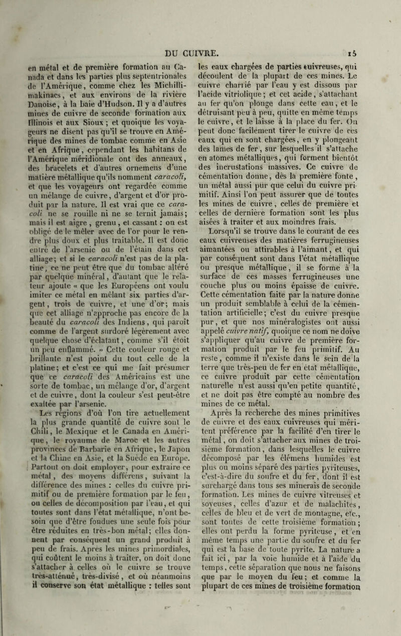 en mêlai et de première formation au Ca- nada et dans les parties plus septentrionales de l’Amérique, comme chez les Micliilli- makinacs, et aux environs de la rivière Danoise, à la baie d’Hudson. U y a d’autres mines de cuivre de seconde formation aux minois et aux Sioux ; et quoique les voya- geurs ne disent pas qu’il se trouve en Amé- rique des mines de tombac comme en Asie et en Afrique, cependant les habitans de l’Amérique méridionale ont des anneaux, des bracelets et d’autres ornemens d’une matière métallique qu’ils nomment caracoli, et que les voyageurs ont regardée comme un mélange de cuivre, d’argent et d’or pro- duit par la nature. Il est vrai que ce cara- coli ne se rouille ni ne se ternit jamais; mais il est aigre , grenu , et cassant : on est obligé de le mêler avec de l’or pour le ren- dre plus doux et plus traitable. Il est donc entré de l’arsenic ou de l’étain dans cet alliage; et si le caracoli n’est pas de la pla- tine , ce ne peut être que du tombac altéré par quelque minéral, d’aulant que le rela- teur ajoute « que les Européens ont voulu imiter ce métal en mêlant six parties d’ar- gent, trois de cuivre, et une d’or; mais que cet alliage n’approche pas encore de la beauté du caracoli des Indiens, qui paroît comme de l’argent surdoré légèrement avec quelque chose d’éclatant, comme s’il étoit un peu enflammé. » Cette couleur rouge et brillante n’est point du tout celle de la platine; et c’est ce qui me fait présumer que ce caracoli des Américains est une sorte de tombac, un mélange d’or, d’argent et de cuivre, dont la couleur s’est peut-être exaltée par l’arsenic. Les régions d’où l’on tire actuellement la plus grande quantité de cuivre sont le Chili, le Mexique et le Canada en Améri- que , le royaume de Maroc et les autres provinces de Barbarie en Afrique, le Japon et la Chine en Asie, et la Suède en Europe. Partout on doit employer, pour extraire ce métal, des moyens différens, suivant la différence des mines : celles du cuivre pri- mitif ou de première formation par le feu, ou celles de décomposition par l’eau, et qui toutes sont dans l’état métallique, n’ont be- soin que d’être fondues une seule fois pour être réduites en très-bon métal; elles don- nent par conséquent un grand produit à peu de frais. Après les mines primordiales, qui coûtent le moins à traiter, on doit donc s’attacher à celles où le cuivre se trouve très-atténué, très-divisé , et où néanmoins il conserve son état métallique : telles sont les eaux chargées de parties cuivreuses, qui découlent de la plupart de ces mines. Le cuivre charrié par l’eau y est dissous par l’acide vitriolique ; et Cet acide, s’attachant au fer qu’on plonge dans cette eau, et le détruisant peu à peu, quitte en même temps le cuivre, et le laisse à la place du fer. On peut donc facilement tirer le cuivre de ces eaux qui en sont chargées, en y plongeant des lames de fer, sur lesquelles il s’attache en atomes métalliques, qui forment bientôt des incrustations massives. Ce cuivre de cémentation donne, dès la première fonte , un métal aussi pur que celui du cuivre pri milif. Ainsi l’on peut assurer que de toutes les mines de cuivre, celles de première et celles de dernière formation sont les plus aisées à traiter et aux moindres frais. Lorsqu’il se trouve dans le courant de ces eaux cuivreuses des matières ferrugineuses aimantées ou attirables à l’aimant, et qui par conséquent sont dans l’état métallique ou presque métallique, il se forme à la surface de ces masses ferrugineuses une couche plus ou moins épaisse de cuivre. Cette cémentation faite par la nature donne un produit semblable à celui de la cémen- tation artificielle; c’est du cuivre presque pur, et que nos minéralogistes ont aussi appelé cuivre natif, quoique ce nom ne doive s’appliquer qu’au cuivre de première for- mation produit par le feu primitif. Au reste, comme il n’existe dans le sein de la terre que très-peu de fer en état métallique, ce cuivre produit par cette cémentation naturelle n’est aussi qu’en petite quantité, et ne doit pas être compté au nombre des mines de ce métal. Après la recherche des mines primitives de cuivre et des eaux cuivreuses qui méri- tent préférence par la facilité d’en tirer le métal, on doit s’attacher aux mines de troi- sième formation, dans lesquelles le cuivre décomposé par les élémens humides est plus ou moins séparé des parties pyriteuses, c’est-à-dire du soufre et du fer, dont il est surchargé dans tous ses minerais de seconde formation. Les mines de cuivre vitreuses et soyeuses, celles d’azur et de malachites, celles de bleu et de vert de montagne, etc., sont toutes de cette troisième formation ; elles ont perdu la forme pyriteuse, et en même temps une partie du soufre et du fer qui est la base de toute pyrite. La nature a fait ici, par la voie humide et à l’aide du temps, cette séparation que nous ne faisons que par le moyen du feu; et comme la plupart de ces mines de troisième formation