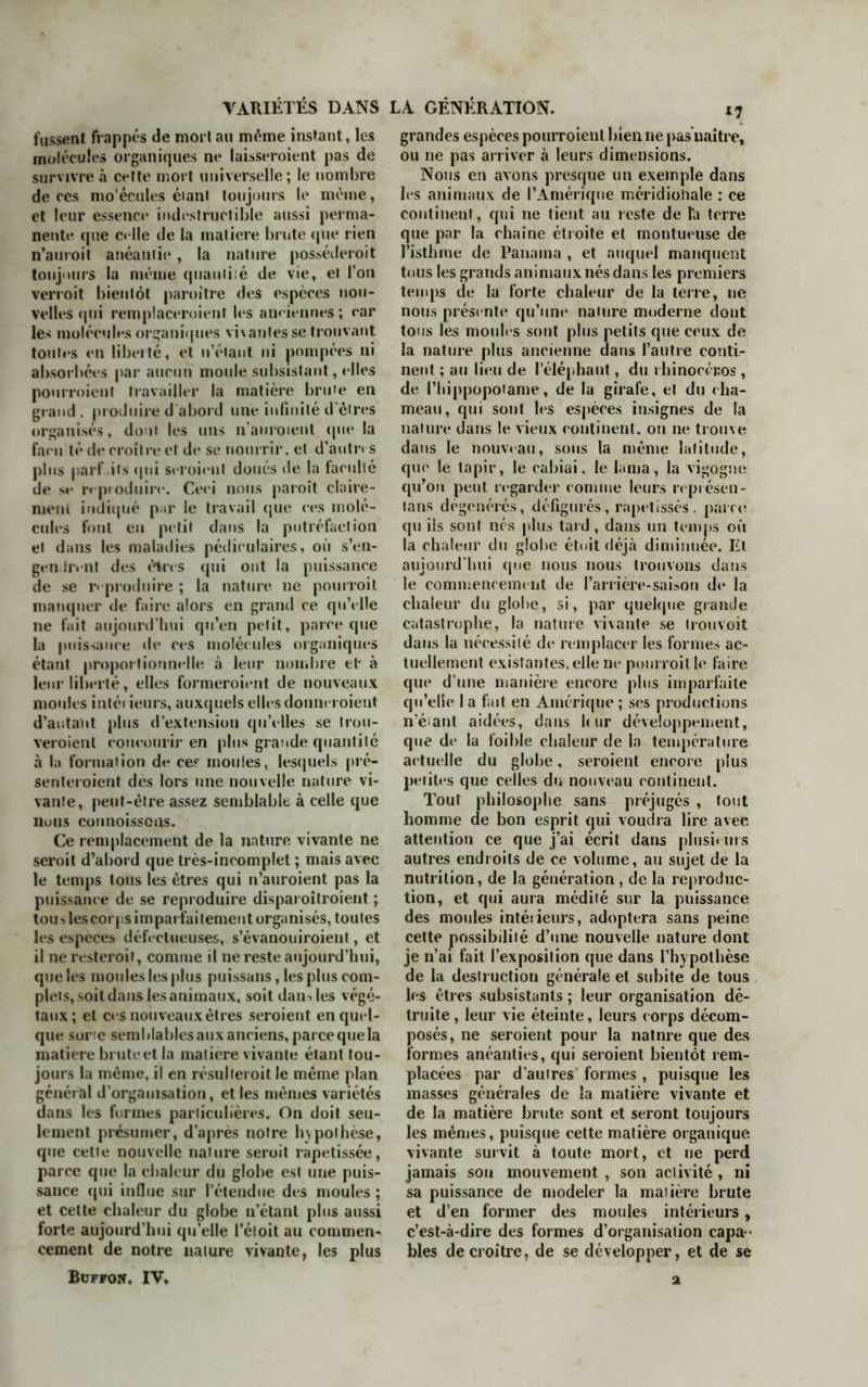 fussent frappés de mort au même instant, les molécules organiques ne laisseroient pas de survivre à cette mort universelle; le nombre de ces mo'écules éiant toujours le même, et leur essence indestructible aussi perma- nente que celle de la matière brute que rien n’amoit anéantie, la nature posséderoit toujours la même quantité de vie, et l’on verroit bientôt paroitre des espèces nou- velles qui remplaceroient les aneiennes; car les molécules organiques vivantes se trouvant toutes en libeité, et n’éiant ni pompées ni absorbées par aucun moule subsistant, elles pourroient travailler la matière brute en grand, produire d’abord une infinité d'êtres organises, dont les uns n'auroient que la faeu té de croître et de se nourrir, et d'autres plus part’ ils qui seroient doués de la faculté de se reproduire. Ceci nous paraît claire- ment indiqué p u* le travail que ces molé- cules font en petit dans la putréfaction et dans les maladies pédiculaires, où s’en- gendrent des êtres qui ont la puissance de se reproduire ; la nature ne pourrait manquer de faire alors en grand ce qu’elle ne fait aujourd’hui qu’en petit, parce que la puissance de ces molécules organiques étant proportionnelle à leur nombre et* à leur liberté, elles formeraient de nouveaux moules intéi ieurs, auxquels elles donneraient d'autant plus d’extension qu’elles se trou- veraient concourir en plus grande quantité à la formation de ce? moules, lesquels pré- senteraient des lors une nouvelle nature vi- vante, peut-être assez semblable à celle que nuus coimoisscns. Ce remplacement de la nature vivante ne serait d’abord que très-incomplet ; mais avec le temps tous les êtres qui n’auroient pas la puissance de se reproduire disparaîtraient ; tou> les corps imparfaitement organisés, toutes les especes défectueuses, s’évanouiraient, et il ne resterait, comme il ne reste aujourd’hui, que les moules les plus puissans, les plus com- plets, soit dans les animaux, soit dan-, les végé- taux; et ces nouveaux êtres seroient en quel- que sorte semblables aux anciens, parce que la matière bruteetla matière vivante étant tou- jours la même, il en résulterait le même plan général d’organisation, et les mêmes variétés dans les formes particulières. On doit seu- lement présumer, d’après notre hypothèse, que cette nouvelle nature serait rapetissée, parce que la chaleur du globe est une puis- sance qui influe sur l’étendue des moules ; et cette chaleur du globe n’étant plus aussi forte aujourd’hui quelle l’étoit au commen- cement de notre nature vivante, les plus Buprow, IV, grandes espèces pourroient bien ne pas naître, ou 11e pas arriver à leurs dimensions. Nous en avons presque un exemple dans les animaux de l’Amérique méridionale : ce continent, qui ne tient au reste de l’a terre que par la chaîne étroite et montueuse de l’isthme de Panama , et auquel manquent tous les grands animaux nés dans les premiers temps de la forte chaleur de la terre, ne nous présente qu’une nature moderne dont tous les moules sont plus petits que ceux de la nature plus ancienne dans l’autre conti- nent ; au lieu de i’éléphaut, du rhinocéros , de ('hippopotame, de la girafe, et du cha- meau, qui sont les espèces insignes de la nature dans le vieux continent. 011 ne trouve dans le nouveau, sous la même latitude, que le tapir, le cabiai, le lama, la vigogne qu’on peut regarder connue leurs représen- tons dégénérés, défigurés, rapetisses, paire qu ils sont nés plus tard, dans un temps où la chaleur du globe étoit déjà diminuée. El aujourd'hui que nous nous trouvons dans le commencement de l’arrière-saison de la chaleur du globe, si, par quelque grande catastrophe, la nature vi\ante se trouvoit dans la nécessité de remplacer les formes ac- tuellement existantes, elle ne pourrait le faire que d’une manière encore plus imparfaite qu’elle la fait en Amérique; ses productions n’éiant aidées, dans leur développement, que de la foible chaleur de la température actuelle du globe, seroient encore plus perites que celles du nouveau continent. Tout philosophe sans préjugés , tout homme de bon esprit qui voudra lire avec attention ce que j’ai écrit dans plusieurs autres endroits de ce volume, au sujet de la nutrition, de la génération, de la reproduc- tion, et qui aura médité sur la puissance des moules intéi ieurs, adoptera sans peine cette possibilité d’une nouvelle nature dont je n’ai fait l’exposition que dans l’hypothèse de la destruction générale et subite de tous les êtres subsistants ; leur organisation dé- truite , leur vie éteinte, leurs corps décom- posés, ne seroient pour la natnre que des formes anéanties, qui seroient bientôt rem- placées par d’autres formes , puisque les masses générales de la matière vivante et de la matière brute sont et seront toujours les mêmes, puisque cette matière organique vivante survit à toute mort, et 11e perd jamais son mouvement , son activité , ni sa puissance de modeler la matière brute et d’en former des moules intérieurs, c’est-à-dire des formes d’organisation capa - bles décroître, de se développer, et de se a