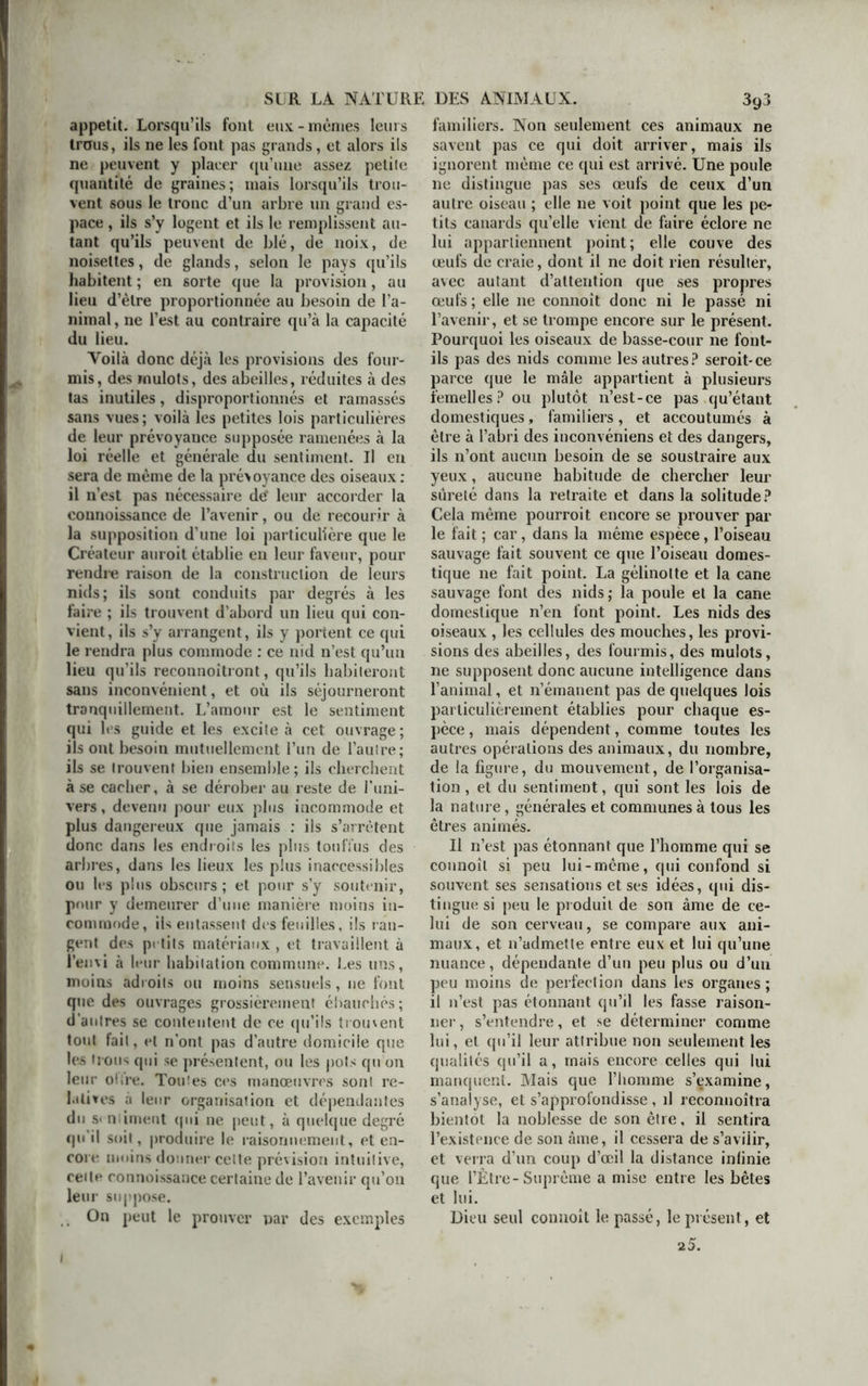 appétit. Lorsqu’ils font eux-mêmes leurs trous, ils ne les font pas grands, et alors ils ne peuvent y placer qu’une assez petite quantité de graines; mais lorsqu’ils trou- vent sous le tronc d’un arbre un grand es- pace , ils s’y logent et ils le remplissent au- tant qu’ils peuvent de blé, de noix, de noisettes, de glands, selon le pays qu’ils habitent ; en sorte que la provision, au lieu d’èlre proportionnée au besoin de l’a- nimal , ne l’est au contraire qu’à la capacité du lieu. Yoilà donc déjà les provisions des four- mis, des mulots, des abeilles, réduites à des tas inutiles, disproportionnés et ramassés sans vues ; voilà les petites lois particulières de leur prévoyauce supposée ramenées à la loi réelle et générale du sentiment. Il en sera de même de la prévoyance des oiseaux: il n’est pas nécessaire dg leur accorder la counoissance de l’avenir, ou de recourir à la supposition d’une loi particulière que le Créateur auroit établie en leur faveur, pour rendre raison de la construction de leurs nids; ils sont conduits par degrés à les faire ; ils trouvent d’abord un lieu qui con- vient, ils s’y arrangent, ils y portent ce qui le rendra plus commode : ce nid n’est qu’un lieu qu’ils reconnoîtront, qu’ils habiteront sans inconvénient, et où ils séjourneront tranquillement. L’amour est le sentiment qui les guide et les excite à cet ouvrage ; ils ont besoin mutuellement l’un de l’autre; ils se trouvent bien ensemble; ils cherchent à se cacher, à se dérober au reste de l’uni- vers, devenu pour eux plus incommode et plus dangereux que jamais : ils s’arrêtent donc dans les endroits les plus touffus des arbres, dans les lieux les plus inaccessibles ou les plus obscurs; et pour s’y soutenir, pour y demeurer d’une manière moins in- commode, ils entassent des feuilles, ils lan- gent des petits matériaux , et travaillent à l’envi à leur habitation commune. Les uns, moins adroits ou moins sensuels, 11e font que des ouvrages grossièrement ébauchés ; d’antres se contentent de ce qu’ils trouvent tout fait, et n’ont pas d’autre domicile que les trous qui se présentent, ou les pots qu on leur offre. Toutes ces manœuvres sont re- latives a leur organisation et dépendantes du s< ntiment qui ne peut, à quelque degré qu'il soit, produire le raisonnement, et en- core moins donner celte prévision intuitive, cette connoissance certaine de l’avenir qu’on leur suppose. On peut le prouver par des exemples 1 familiers. Non seulement ces animaux ne savent pas ce qui doit arriver, mais ils ignorent même ce qui est arrivé. Une poule ne distingue pas ses œufs de ceux d’un autre oiseau ; elle ne voit point que les pe- tits canards qu’elle vient de faire éclore ne lui appartiennent point; elle couve des œufs de craie, dont il ne doit rien résulter, avec autant d’attention que ses propres œufs ; elle ne connoît donc ni le passé ni l’avenir, et se trompe encore sur le présent. Pourquoi les oiseaux de basse-cour 11e font- ils pas des nids comme les autres? seroit-ce parce que le mâle appartient à plusieurs femelles? ou plutôt n’est-ce pas qu’étant domestiques, familiers, et accoutumés à être à l’abri des inconvéniens et des dangers, ils n’ont aucun besoin de se soustraire aux yeux, aucune habitude de chercher leur sûreté dans la retraite et dans la solitude? Cela même pourroit encore se prouver par le fait ; car, dans la même espèce, l’oiseau sauvage fait souvent ce que l’oiseau domes- tique ne fait point. La gélinolte et la cane sauvage font des nids; la poule et la cane domestique n’en font point. Les nids des oiseaux , les cellules des mouches, les provi- sions des abeilles, des fourmis, des mulots, ne supposent donc aucune intelligence dans l’animal, et 11’émanent pas de quelques lois particulièrement établies pour chaque es- pèce , mais dépendent, comme toutes les autres opérations des animaux, du nombre, de la figure, du mouvement, de l’organisa- tion , et du sentiment, qui sont les lois de la nature, générales et communes à tous les êtres animés. Il n’est pas étonnant que l’homme qui se connoît si peu lui-même, qui confond si souvent ses sensations et ses idées, qui dis- tingue si peu le produit de son àme de ce- lui de son cerveau, se compare aux ani- maux, et n’admette entre eux et lui qu’une nuance, dépendante d’un peu plus ou d’un peu moins de perfection dans les organes; il n’est pas étonnant qu’il les fasse raison- ner, s’entendre, et se déterminer comme lui, et qu’il leur attribue non seulement les qualités qu’il a, mais encore celles qui lui manquent. Mais que l’homme s’examine, s’analyse, et s’approfondisse , il reconnoîtra bientôt la noblesse de son être. il sentira l’existence de son âme, il cessera de s’aviiir, et verra d’un coup d’œil la distance infinie que l’Être-Suprême a mise entre les bêtes et lui. Dieu seul connoît le passé, le présent, et 2 5.