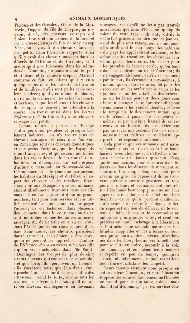 l’Ecosse et des Orcades, Olaüs de la Mos- covie, Dapper de l’île de Chypre, où il y avoit, dil-il, des chevaux sauvages qui éloient beaux et qui avoient de la force et de la vitesse; Struys de File de May au cap Vert, où il y avoit des chevaux sauvages fort petits. Léon l’Africain rapporte aussi qu’il y avoit des chevaux sauvages dans les déserts de l’Afrique et de l’Arabie, et il assure qu’il a vu lui-même, dans les solitu- des de Numidie, un poulain dont le poil étoit blanc et la crinière crépue. Marmol confirme ce fait, en disant qu’il y en a quelques-uns dans les déserts de l’Arabie et de la Libye, qu’ils sont petits et de cou- leur cendrée ; qu’il y en a aussi de blancs , qu’ils ont la crinière et les crins fort courts et hérissés, et que les chiens ni les chevaux domestiques ne peuvent les atteindre à la course. On trouve aussi dans les Lettres édifiantes qu’à la Chine il y a des chevaux sauvages fort petits. Comme toutes les parties de l’Europe sont aujourd’hui peuplées et presque éga- lement habitées, on n’y trouve plus de chevaux sauvages, et ceux que l’on voit en Amérique sont des chevaux domestiques et européens d’origine, que les Espagnols y ont transportés, et qui se sont multipliés dans les vastes déserts de ces contrées in- habitées ou dépeuplées; car cette espèce d’animaux manquoit au Nouveau-Monde. L’étonnement et la frayeur que marquèrent les habitans du Mexique et du Pérou à l’as- pect des chevaux et des cavaliers, firent assez voir aux Espagnols que ces animaux étoient absolument inconnus dans ces cli- mats ; ils en transportèrent donc un grand nombre, tant pour leur service et leur uti- lité particulière que pour en propager l’espèce; ils en lâchèrent dans plusieurs îles, et même dans le continent, où ils se sont multipliés comme les autres animaux sauvages. M. de La Salle en a vu en i6S5 dans l’Amérique septentrionale, près delà baie Saint-Louis; ces chevaux paissoient dans les prairies, et ils étoient si farouches, qu’on ne pouvoit les approcher. L’auteur de Y Histoire des aventuriers flibustiers dit « qu’on voit quelquefois dans l’île Saint- « Domingue des troupes de plus de cinq « cents chevaux qui courent tous ensemble, « et que, lorsqu’ils aperçoivent un homme, « ils s’arrêtent tous ; que l’un d’eux s’ap- « proche à une certaine distance, souffle des « naseaux, prend la fuite, et que tous les « autres le suivent. » Il ajoute qu’il ne sait si ces chevaux ont dégénéré en devenant sauvages, mais qu’il ne les a pas trouvés aussi beaux que ceux d’Espagne, quoiqu’ils soient de cette race. « Ils ont, dit-il, la « tête fort grosse, aussi bien que les jambes, « cjui de plus sont raboteuses; ils ont aussi « les oreilles et le cou longs : les habitans « du pays les apprivoisent aisément, et les « font ensuite travailler; les chasseurs leur « font porter leurs cuirs. On se sert pour « les prendre de lacs de corde, qu’on tend « dans les endroits où ils fréquentent; ils « s’y engagent aisément; et s’ils se prennent « par le cou, ils s’étranglent eux-mêmes, à « moins qu’on n’arrive assez tôt pour les « secourir; on les arrête par le corps et les « jambes, et on les attache à des arbres, « où on les laisse pendant deux jours sans « boire ni manger: cette épreuve suffit pour « commencer à les rendre dociles, et avec « le temps ils le deviennent autant que «s’ils n’eussent jamais été farouches; et « même, si par quelque hasard ils se re- « trouvent en liberté, ils ne deviennent « pas sauvages une seconde fois , ils recon- « noissent leurs maîtres, et se laissent ap- « procher et reprendre aisément. » Cela prouve que ces animaux sont natu- rellement doux et très-disposés à se fami- liariser avec l’homme et à s’attacher à lui : aussi n’arrive-t-il jamais qu’aucun d’eux quitte nos maisons pour se retirer dans les forêts ou dans les déserts ; ils marquent au contraire beaucoup d’empressement pour revenir au gîte, où cependant ils ne trou- vent qu’une nourriture grossière, et tou- jours la même, et ordinairement mesurée sur l’économie beaucoup plus que sur leur appétit; mais la douceur de l’habitude leur tient lieu de ce qu’ils perdent d’ailleurs : après avoir été excédés de fatigue, le lieu du repos est un lieu de délices; ils le sen- tent de loin, ils savent le reconnoître au milieu des plus grandes villes, et semblent préférer en tout l’esclavage à la liberté ; ils se font même une seconde nature des ha- bitudes auxquelles on les a forcés ou sou- mis, puisqu’on a vu des chevaux , abandon- nés dans les bois, hennir continuellement pour se faire entendre, accourir à la voix des hommes, et en même temps maigrir et dépérir en peu de temps, quoiqu’ils eussent abondamment de quoi varier leur nourriture et satisfaire leur appétit. Leurs mœurs viennent donc presque en entier de leur éducation, et cette éducation suppose des soins et des peines que l’homme ne prend pour aucun autre animal, mais dont il est dédommagé par les services cou-