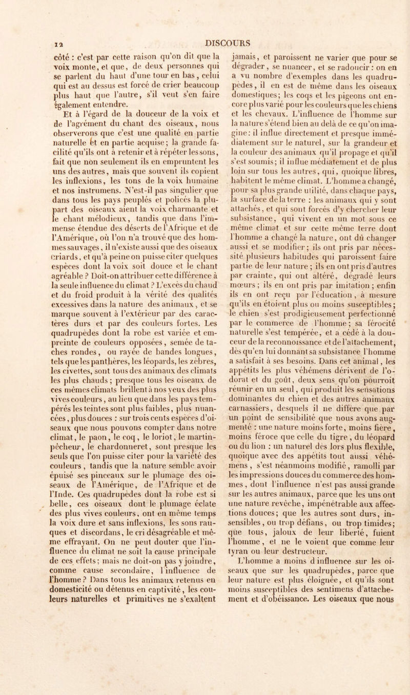 côté : c’est par cette raison qu’on dil que la voix monte, el que, de deux personnes qui se parlent du haut d’une tour en lias , celui qui est au dessus est forcé de crier beaucoup plus haut que l’autre, s’il veut s’en faire également entendre. Et à l’égard de la douceur de la voix et de l’agrément du chant des oiseaux, nous observerons que c’est une qualité en partie naturelle ht en partie acquise; la grande fa- cilité qu’ils ont à retenir et à répéter lessons, fait que non seulement ils en empruntent les uns des autres, mais que souvent ils copient les inflexions, les tons de la voix humaine et nos instrumens. N’est-il pas singulier que dans tous les pays peuplés et policés la plu- part des oiseaux aient la voix charmante et le chant mélodieux, tandis que dans l’im- mense étendue des déserts de l’Afrique et de l’Amérique, où l’on n’a trouvé que des hom- mes sauvages , il n’existe aussi que des oiseaux Criards, et qu’à peine on puisse citer quelques espèces dont la voix soit douce et le chant agréable ? Doit-on attribuer cette différence à la seule influence du climat ? L’excès du chaud et du froid produit à la vérité des qualités excessives dans la nature des animaux, et se marque souvent à l’extérieur par des carac- tères durs et par des couleurs fortes. Les quadrupèdes dont la robe est variée et em- preinte de couleurs opposées, semée de ta- ches rondes, ou rayée de bandes longues, tels que les pant hères, les léopards, les zèbres, les civettes, sont tous des animaux des climats les plus chauds ; presque tous les oiseaux de ces mêmes climats brillent à nos yeux des plus vives couleurs, au lieu que dans les pays tem- pérés les teintes sont plus faibles, plus nuan- cées , plus douces : sur trois cents espèces d’oi- seaux que nous pouvons compter dans notre climat, le paon, le coq , le loriot, le martin- pêcheur, le chardonneret, sont presque les seuls que l’on puisse citer pour la variété des couleurs , tandis que la nature semble avoir épuisé ses pinceaux sur le plumage des oi- seaux de l’Amérique, de l’Afrique et de l’Inde. Ces quadrupèdes dont la robe est si belle, ces oiseaux dont le plumage éclate des plus vives couleurs, ont en même temps la voix dure et sans inflexions, les sons rau- ques et discordans, le cri désagréable et mê- me effrayant. On ne peut douter que l’in- fluence du climat ne soit la cause principale de ces effets; mais ne doit-on pas y joindre, comme cause secondaire, 1 influence de l’homme ? Dans tous les animaux retenus en domesticité ou détenus en captivité, les cou- leurs naturelles et primitives ne s’exaltent jamais, et paroissent ne varier que pour se dégrader, se nuancer, el se radoucir : on en a vu nombre d’exemples dans les quadru- pèdes, il en est de même dans les oiseaux domestiques; les coqs et les pigeons ont en- core plus varié pour les couleurs que les chiens et les chevaux. L’influence de l’homme sur la nature s’étend bien au delà de ce qu’on ima- gine: il influe directement et presque immé- diatement sur le naturel, sur la grandeur et la couleur des animaux qu’il propage el qu’il s’est soumis; il indue médiatement et de plus loin sur tous les autres, qui, quoique libres, habitent le même climat. L’homme a changé, pour sa plus grande utilité, dans chaque pays, la surface delà terre : les animaux qui y sont attachés, et qui sont forcés d’y chercher leur subsistance, qui vivent en un mot sous ce même climat et sur cette même terre dont l’homme a changé la nature, ont dû changer aussi et se modifier; ils ont pris par néces- sité plusieurs habitudes qui paroissent faire partie de leur nature ; ils en ont pris d’autres par crainte, qui ont altéré, dégradé leurs mœurs ; ils en ont pris par imitation ; enfin ils en ont reçu par l’éducation, à mesure qu’ils en étoient plus ou moins susceptibles; le chien s’est prodigieusement perfectionné par le commerce de l’homme ; sa férocité naturelle s’est tempérée, et a cédé à la dou- ceur de la reconnoissance et de l’attachement, dès qu’en lui donnant sa subsistance l’homme a satisfait à ses besoins. Dans cet animal, les appétits les plus véhémens dérivent de l’o- dorat el du goût, deux sens qu’on pourroit réunir en un seul, qui produit les sensations dominantes du chien et des autres animaux carnassiers, desquels il ne diffère que par un point de sensibilité que nous avons aug- menté : une nature moins forte, moins fière, moins féroce que celle du tigre , du léopard ou du lion : un naturel des lois plus flexible, quoique avec des appétits tout aussi véhé- mens , s’est néanmoins modifié , ramolli par les impressions douces du commerce des hom- mes , dont l’influence n’est pas aussi grande sur les autres animaux, parce que les uns ont une nature revêche, impénétrable aux affec- tions douces; que les autres sont durs, in- sensibles, ou trop défians, ou trop timides; que tous, jaloux de leur liberté, fuient l’homme, et ne le voient que comme leur tyran ou leur destructeur. L’homme a moins d influence sur les oi- seaux que sur les quadrupèdes, parce que leur nature est plus éloignée, el qu’ils sont moins susceptibles des sentimens d’attache- ment et d’obéissance. Les oiseaux que nous