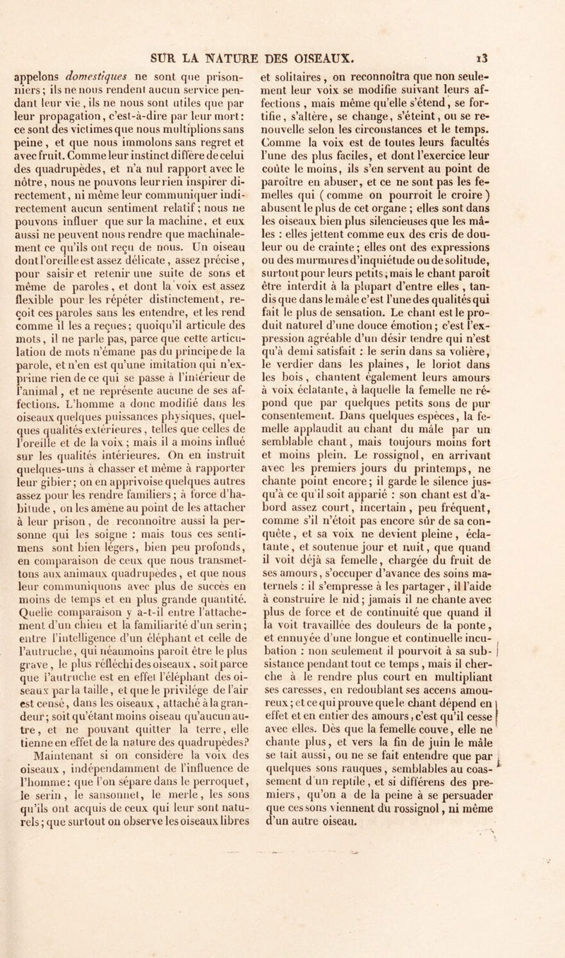 appelons domestiques ne sont que prison- niers ; ils ne nous rendent aucun service pen- dant leur vie, ils ne nous sont utiles que par leur propagation, c’est-à-dire par leur mort: ce sont des victimes que nous multiplions sans peine , et que nous immolons sans regret et avec fruit. Comme leur instinct diffère de celui des quadrupèdes, et n’a nul rapport avec le nôtre, nous ne pouvons leur rien inspirer di- rectement , ni même leur communiquer indi- rectement aucun sentiment relatif ; nous ne pouvons influer que sur la machine, et eux aussi ne peuvent nous rendre que machinale- ment ce qu’ils ont reçu de nous. Un oiseau dont l’oreille est assez délicate, assez précise, pour saisir et retenir une suite de sons et même de paroles, et dont la voix est assez flexible pour les répéter distinctement, re- çoit ces paroles sans les entendre, et les rend comme il les a reçues; quoiqu’il articule des mots, il ne parle pas, parce que cette articu- lation de mots n’émane pas du principe de la parole, et n’en est qu’une imitation qui n’ex- prime rien de ce qui se passe à l’intérieur de l’animal, et ne représente aucune de ses af- fections. L’homme a donc modifié dans les oiseaux quelques puissances physiques, quel- ques qualités extérieures , telles que celles de l’oreille et de la voix ; mais il a moins influé sur les qualités intérieures. On en instruit quelques-uns à chasser et même à rapporter leur gibier ; on en apprivoise quelques autres assez pour les rendre familiers ; à force d’ha- bitude , on les amène au point de les attacher à leur prison, de reconnoître aussi la per- sonne qui les soigne : mais tous ces senli- mens sont bien légers, bien peu profonds, en comparaison de ceux que nous transmet- tons aux animaux quadrupèdes, et que nous leur communiquons avec plus de succès en moins de temps et en plus grande quantité. Quelle comparaison y a-t-il entre l’attache- ment d’un chien et la familiarité d’un serin; entre l’intelligence d’un éléphant et celle de l’autruche, qui néanmoins paroît être le plus grave , le plus réfléchi des oiseaux, soit parce que l’autruche est en effet l’éléphant des oi- seaux parla taille, et que le privilège de l’air est censé, dans les oiseaux , attaché à la gran- deur ; soit qu’étant moins oiseau qu’aucun au- tre , et ne pouvant quitter la terre, elle tienne en effet de la nature des quadrupèdes? Maintenant si on considère la voix des oiseaux , indépendamment de l’influence de l’homme; que l’on sépare dans le perroquet, le serin, le sansonnet, le merle, les sons qu’ils ont acquis de ceux qui leur sont natu- rels ; que surtout ou observe les oiseaux libres et solitaires , on reconnoîtra que non seule- ment leur voix se modifie suivant leurs af- fections , mais même qu’elle s’étend, se for- tifie, s’altère, se change, s’éteint, ou se re- nouvelle selon les circonstances et le temps. Comme la voix est de toutes leurs facultés l’une des plus faciles, et dont l’exercice leur coûte le moins, ils s’en servent au point de paroître en abuser, et ce ne sont pas les fe- melles qui ( comme on pourroit le croire ) abusent le plus de cet organe ; elles sont dans les oiseaux bien plus silencieuses que les mâ- les : elles jettent comme eux des cris de dou- leur ou de crainte ; elles ont des expressions ou des murmures d’inquiétude ou de solitude, surtout pour leurs petits, mais le chant paroît être interdit à la plupart d’entre elles , tan- dis que dans le mâle c’est l’une des qualités qui fait le plus de sensation. Le chant est le pro- duit naturel d’une douce émotion; c’est l’ex- pression agréable d’un désir tendre qui n’est qu’à demi satisfait : le serin dans sa volière, le verdier dans les plaines, le loriot dans les bois , chantent également leurs amours à voix éclatante, à laquelle la femelle ne ré- pond que par quelques petits sons de pur consentement. Dans quelques espèces, la fe- melle applaudit au chant du mâle par un semblable chant, mais toujours moins fort et moins plein. Le rossignol, en arrivant avec les premiers jours du printemps, ne chante point encore; il garde le silence jus- qu’à ce qu’il soit apparié : son chant est d’a- bord assez court, incertain, peu fréquent, comme s’il n’étoit pas encore sûr de sa con- quête , et sa voix ne devient pleine, écla- tante , et soutenue jour et nuit, que quand il voit déjà sa femelle, chargée du fruit de ses amours, s’occuper d’avance des soins ma- ternels : il s’empresse à les partager, il l’aide à construire le nid; jamais il ne chante avec plus de force et de continuité que quand il la voit travaillée des douleurs de la ponte, et ennuyée d’une longue et continuelle incu- bation : non seulement il pourvoit à sa sub- sistance pendant tout ce temps , mais il cher- che à le rendre plus court en multipliant ses caresses, en redoublant ses accens amou- reux ; et ce qui prouve que le chant dépend en effet et en entier des amours, c’est qu’il cesse avec elles. Dès que la femelle couve, elle ne chante plus, et vers la fin de juin le mâle se tait aussi, ou ne se fait entendre que par quelques sons rauques, semblables au coas- sement d’un reptile, et si différens des pre- miers , qu’on a de la peine à se persuader que cessons viennent du rossignol, ni même d’un autre oiseau.