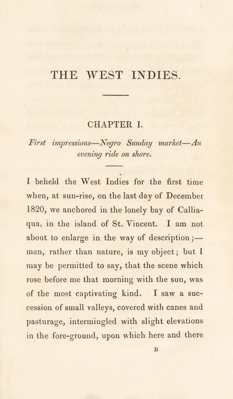 THE WEST INDIES. CHAPTER I. First impressions—Negro Sunday market—An evening ride on shore. I beheld the West Indies for the first time when, at sun-rise, on the last day of December 1820, we anchored in the lonely bay of Callia- qua, in the island of St. Vincent. I am not about to enlarge in the way of description;— man, rather than nature, is my object; but I may be permitted to say, that the scene which rose before me that morning with the sun, was of the most captivating kind. I saw a suc- cession of small valleys, covered with canes and pasturage, intermingled with slight elevations in the fore-ground, upon which here and there B