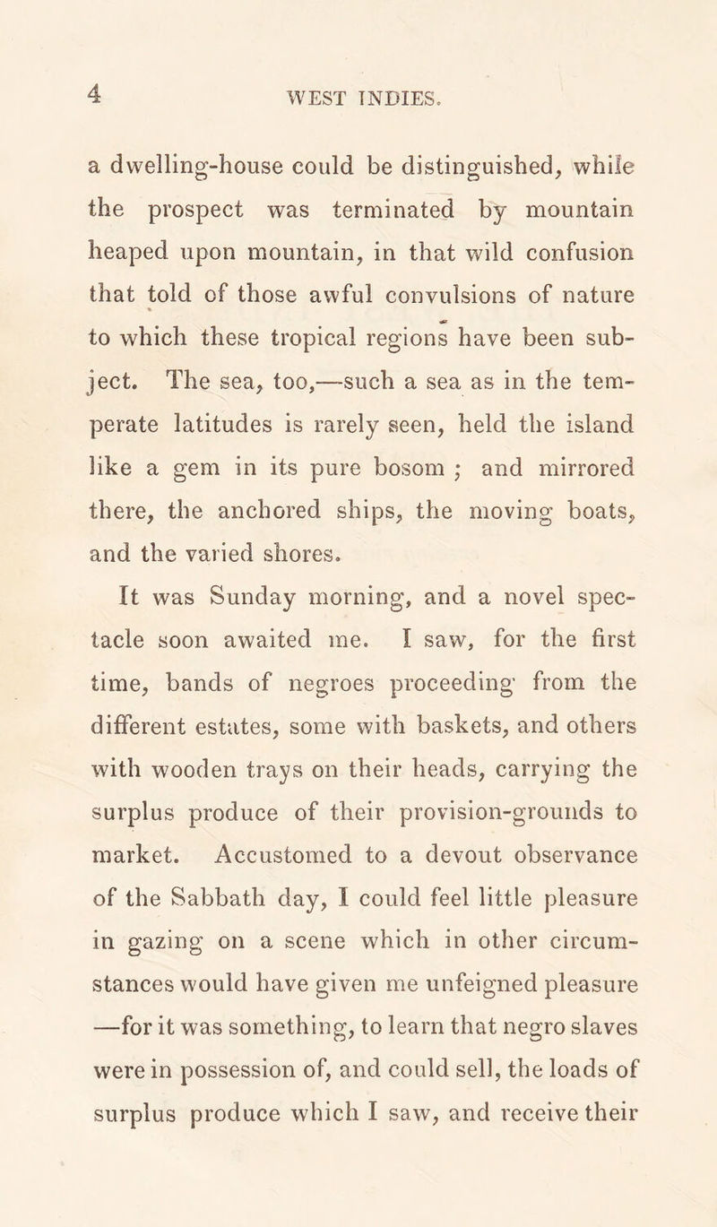 a dwelling-house could be distinguished, while the prospect was terminated by mountain heaped upon mountain, in that wild confusion that told of those awful convulsions of nature * to which these tropical regions have been sub- ject. The sea, too,—-such a sea as in the tem- perate latitudes is rarely seen, held the island like a gem in its pure bosom ; and mirrored there, the anchored ships, the moving boats, and the varied shores. It was Sunday morning, and a novel spec- tacle soon awaited me. I saw, for the first time, bands of negroes proceeding from the different estates, some with baskets, and others with wooden trays on their heads, carrying the surplus produce of their provision-grounds to market. Accustomed to a devout observance of the Sabbath day, I could feel little pleasure in gazing on a scene which in other circum- stances would have given me unfeigned pleasure —for it was something, to learn that negro slaves were in possession of, and could sell, the loads of