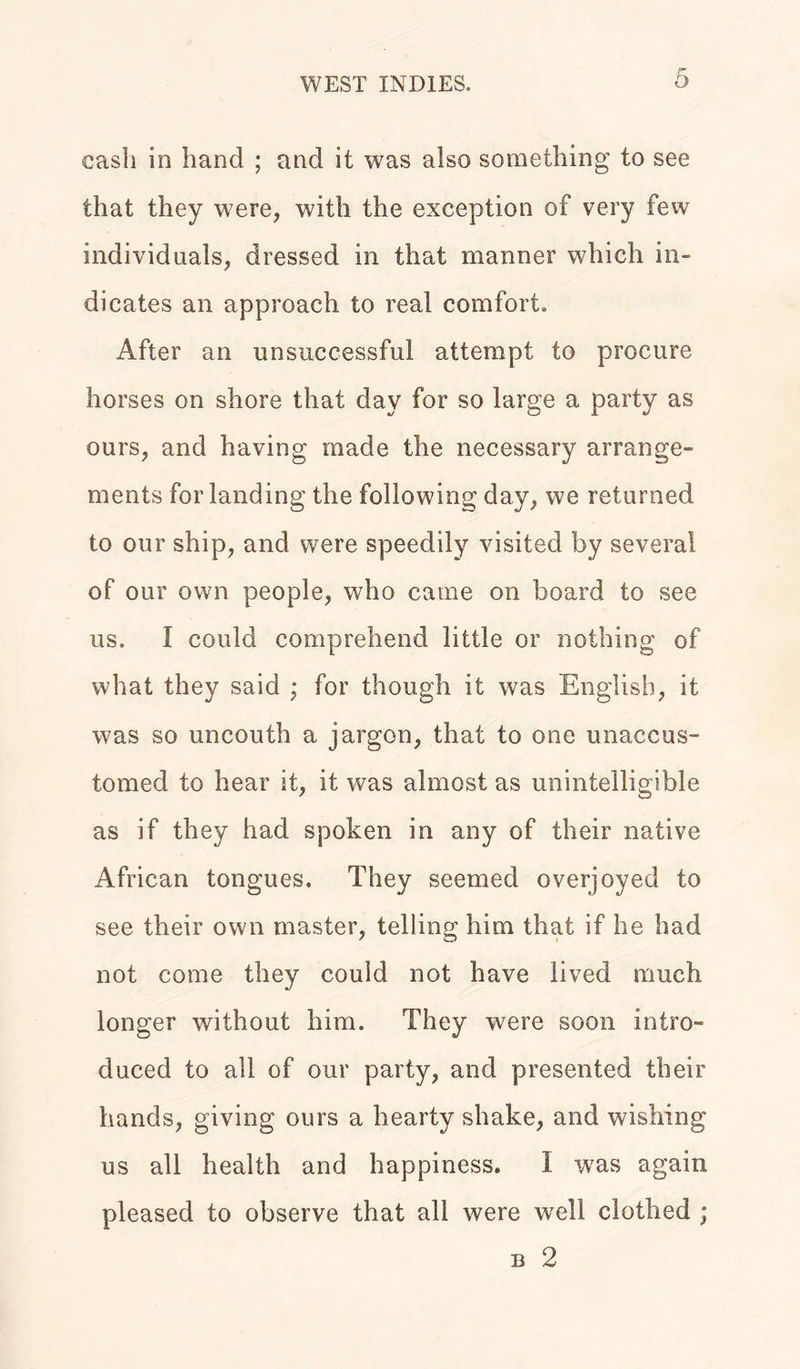 cash in hand ; and it was also something to see that they were, with the exception of very few individuals, dressed in that manner which in- dicates an approach to real comfort. After an unsuccessful attempt to procure horses on shore that day for so large a party as ours, and having made the necessary arrange- ments for landing the following day, we returned to our ship, and were speedily visited by several of our own people, who came on board to see us. I could comprehend little or nothing of what they said • for though it was English, it was so uncouth a jargon, that to one unaccus- tomed to hear it, it was almost as unintelligible as if they had spoken in any of their native African tongues. They seemed overjoyed to see their own master, telling him that if he had not come they could not have lived much longer without him. They were soon intro- duced to all of our party, and presented their hands, giving ours a hearty shake, and wishing us all health and happiness. I was again pleased to observe that all were well clothed ;
