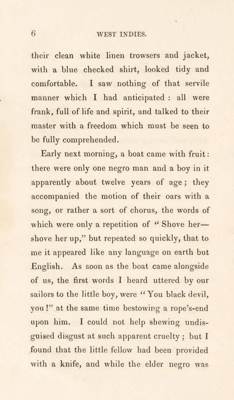 their clean white linen trowsers and jacket, with a blue checked shirt, looked tidy and comfortable. I saw nothing of that servile manner which I had anticipated : all were frank, full of life and spirit, and talked to their master with a freedom which must be seen to be fully comprehended. Early next morning, a boat came with fruit: there were only one negro man and a boy in it apparently about twelve years of age; they accompanied the motion of their oars with a song, or rather a sort of chorus, the words of which were only a repetition of “ Shove her— shove her up,” but repeated so quickly, that to me it appeared like any language on earth but English. As soon as the boat came alongside of us, the first words I heard uttered by our sailors to the little boy, were “ You black devil, you!” at the same time bestowing a rope’s-end upon him. I could not help shewing undis- guised disgust at such apparent cruelty ; but I found that the little fellow had been provided with a knife, and while the elder negro was