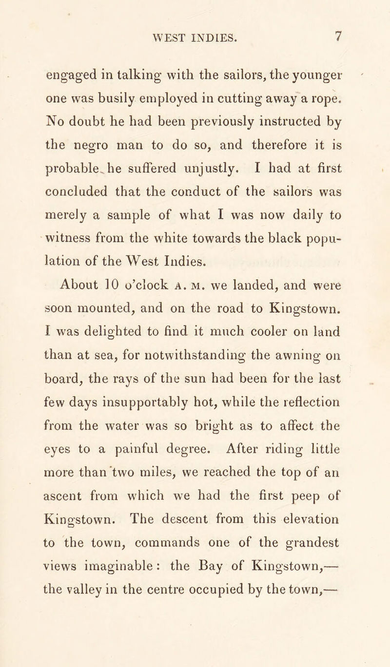 engaged in talking with the sailors, the younger one was busily employed in cutting away a rope. No doubt he had been previously instructed by the negro man to do so, and therefore it is probable he suffered unjustly. I had at first concluded that the conduct of the sailors was merely a sample of what I was now daily to witness from the white towards the black popu- lation of the West Indies. About 10 o’clock a. m. we landed, and were soon mounted, and on the road to Kingstown. I was delighted to find it much cooler on land than at sea, for notwithstanding the awning on board, the rays of the sun had been for the last few days insupportably hot, while the reflection from the water was so bright as to affect the eyes to a painful degree. After riding little more than two miles, we reached the top of an ascent from which we had the first peep of Kingstown. The descent from this elevation to the town, commands one of the grandest views imaginable : the Bay of Kingstown,— the valley in the centre occupied by the town,—