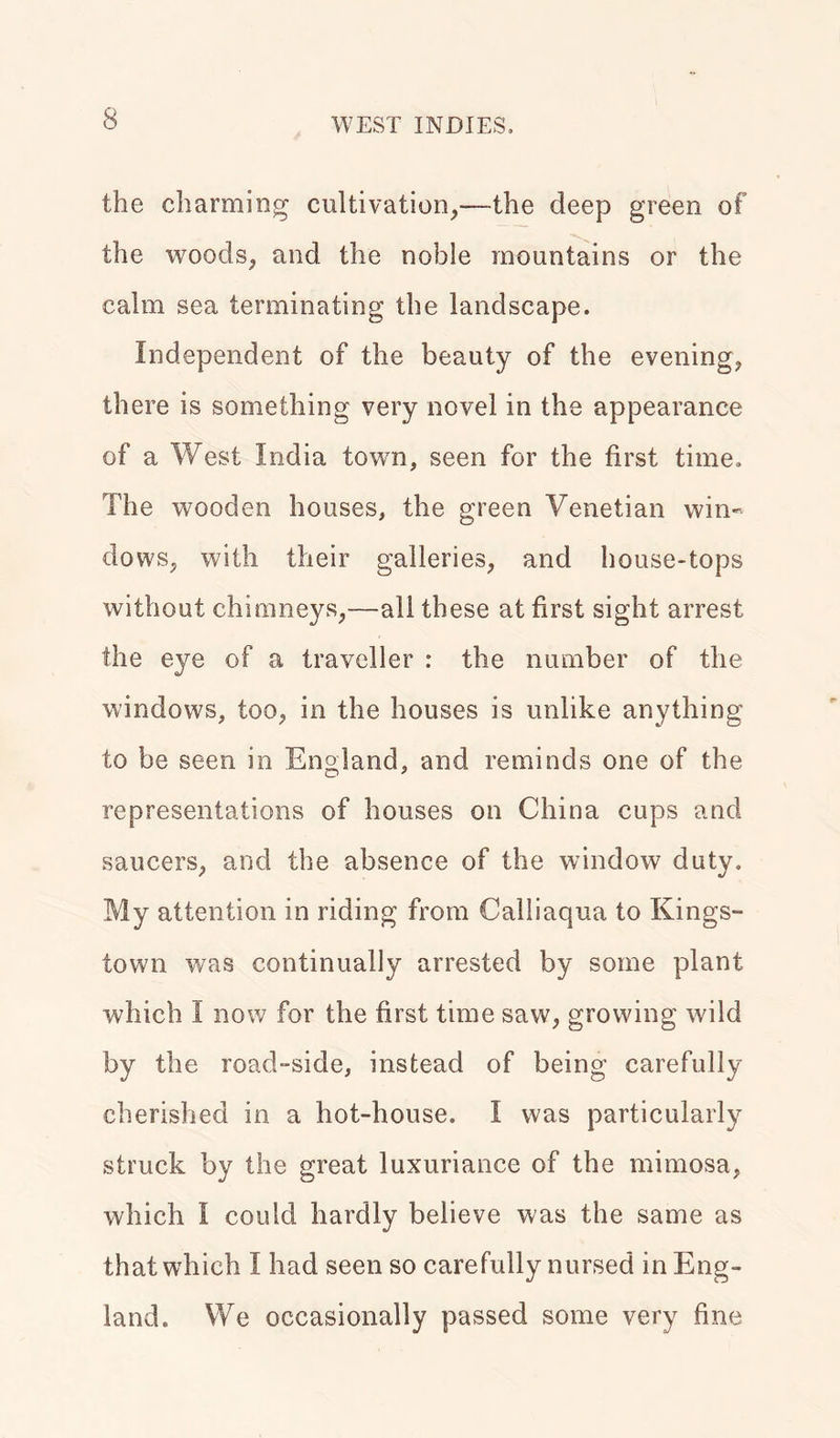 the charming cultivation,—the deep green of the woods, and the noble mountains or the calm sea terminating the landscape. Independent of the beauty of the evening, there is something very novel in the appearance of a West India town, seen for the first time. The wooden houses, the green Venetian win- dows, with their galleries, and house-tops without chimneys,—all these at first sight arrest the eye of a traveller : the number of the windows, too, in the houses is unlike anything to be seen in England, and reminds one of the representations of houses on China cups and saucers, and the absence of the window duty. My attention in riding from Calliaqua to Kings- town was continually arrested by some plant which I now for the first time saw, growing wild by the road-side, instead of being carefully cherished in a hot-house. I was particularly struck by the great luxuriance of the mimosa, which I could hardly believe was the same as that which I had seen so carefully nursed in Eng- land. We occasionally passed some very fine