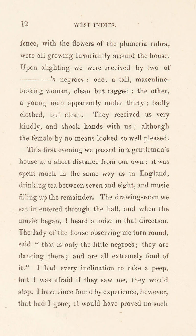 fence, with the flowers of the plumeria rubra, were all growing luxuriantly around the house. Upon alighting we were received by two of —’s negroes : one, a tall, masculine- looking woman, clean but ragged ; the other, a young man apparently under thirty ; badly clothed, but clean. They received us very kindly, and shook hands with us ; although the female by no means looked so well pleased. This first evening we passed in a gentleman’s house at a short distance from our own : it was spent much in the same way as in England, drinking tea between seven and eight, and music filling up the remainder. The drawing-room we sat in entered through the hall, and when the music began, I heard a noise in that direction. The lady of the house observing me turn round, said u that is only the little negroes; they are dancing there; and are all extremely fond of it.” I had every inclination to take a peep, but I was afraid if they saw me, they would stop. I have since found by experience, however, that had I gone, it would have proved no such