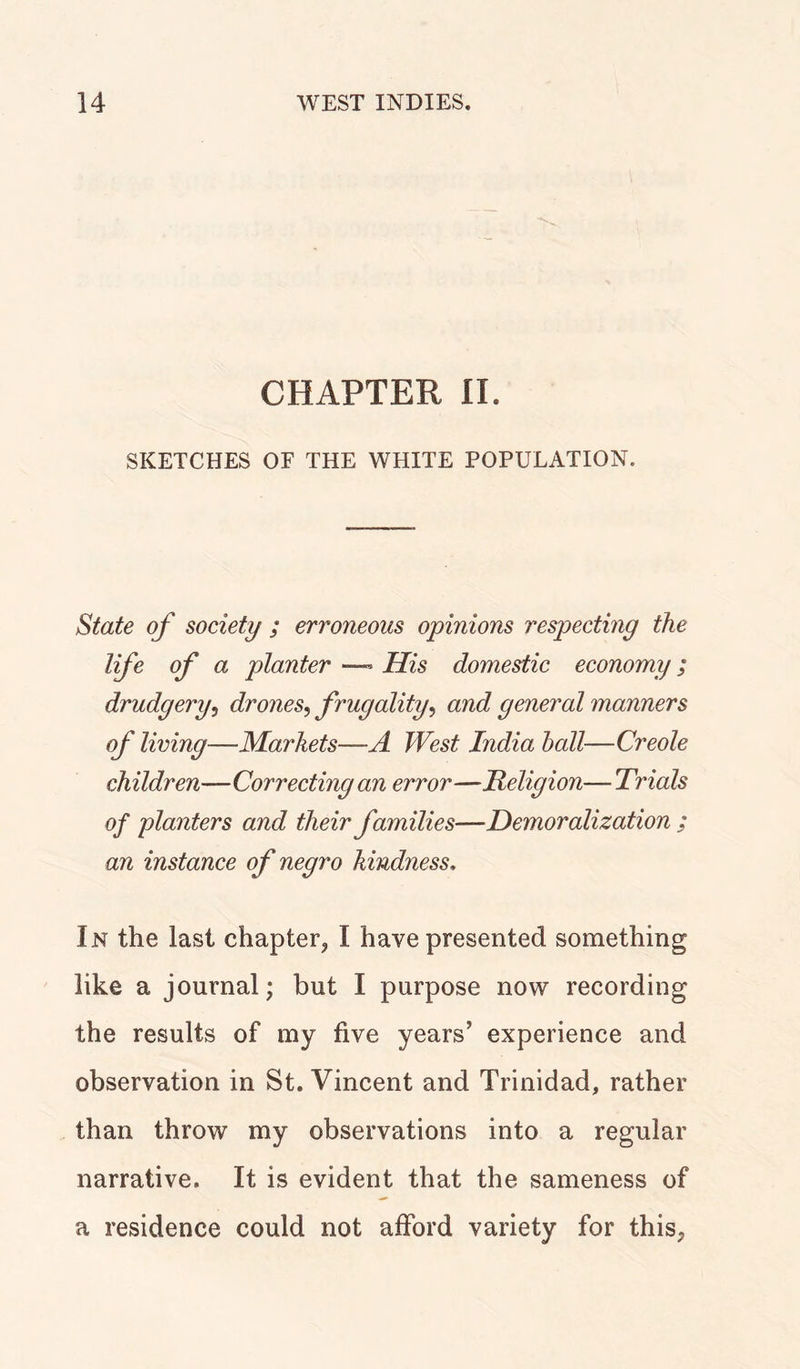 CHAPTER II. SKETCHES OF THE WHITE POPULATION. State of society ; erroneous opinions respecting the life of a planter His domestic economy ; drudgery, drones, f rugality, and general manners of living—Markets—A West India hall—Creole children—Correcting an error—Religion— Trials of planters and their families—Demoralization ; an instance of negro kindness. In the last chapter, I have presented something like a journal; but I purpose now recording the results of my five years’ experience and observation in St. Vincent and Trinidad, rather than throw my observations into a regular narrative. It is evident that the sameness of a residence could not afford variety for this,