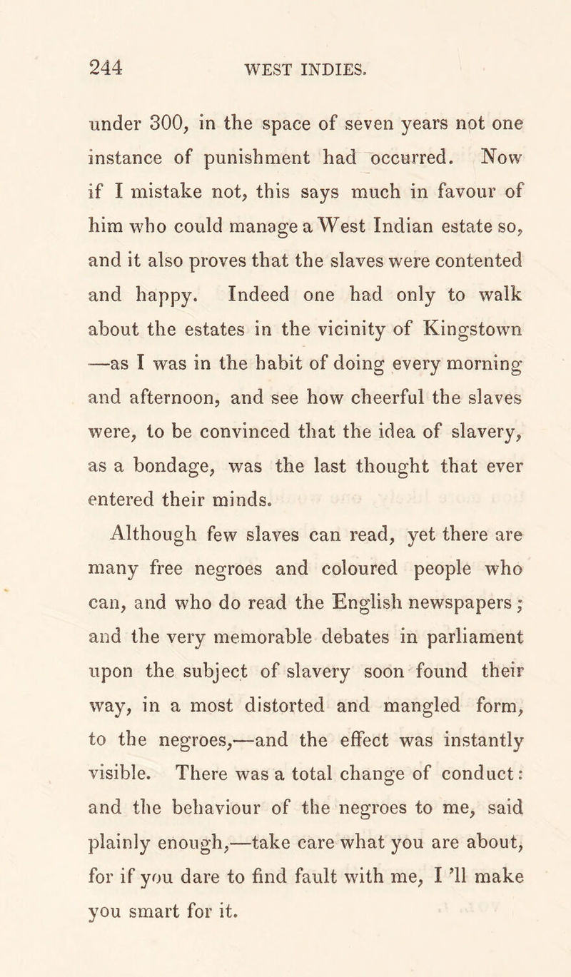 under 300, in the space of seven years not one instance of punishment had occurred. Now if I mistake not, this says much in favour of him who could manage a West Indian estate so, and it also proves that the slaves were contented and happy. Indeed one had only to walk about the estates in the vicinity of Kingstown —as I was in the habit of doing every morning and afternoon, and see how cheerful the slaves were, to be convinced that the idea of slavery, as a bondage, was the last thought that ever entered their minds. Although few slaves can read, yet there are many free negroes and coloured people who can, and who do read the English newspapers; and the very memorable debates in parliament upon the subject of slavery soon found their way, in a most distorted and mangled form, to the negroes,—and the effect was instantly visible. There was a total change of conduct: and the behaviour of the negroes to me, said plainly enough,—take care what you are about, for if you dare to find fault with me, I ’ll make you smart for it.