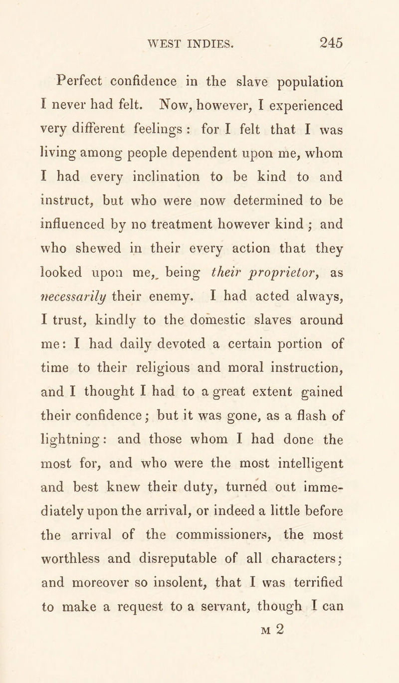 Perfect confidence in the slave population I never had felt. Now, however, I experienced very different feelings : for I felt that I was living among people dependent upon me, whom I had every inclination to be kind to and instruct, but who were now determined to be influenced by no treatment however kind ; and who shewed in their every action that they looked upon men being their proprietor, as necessarily their enemy. I had acted always, I trust, kindly to the domestic slaves around me: I had daily devoted a certain portion of time to their religious and moral instruction, and I thought I had to a great extent gained their confidence; but it was gone, as a flash of lightning: and those whom I had done the most for, and who were the most intelligent and best knew their duty, turned out imme- diately upon the arrival, or indeed a little before the arrival of the commissioners, the most worthless and disreputable of all characters; and moreover so insolent, that I was terrified to make a request to a servant, though I can m 2