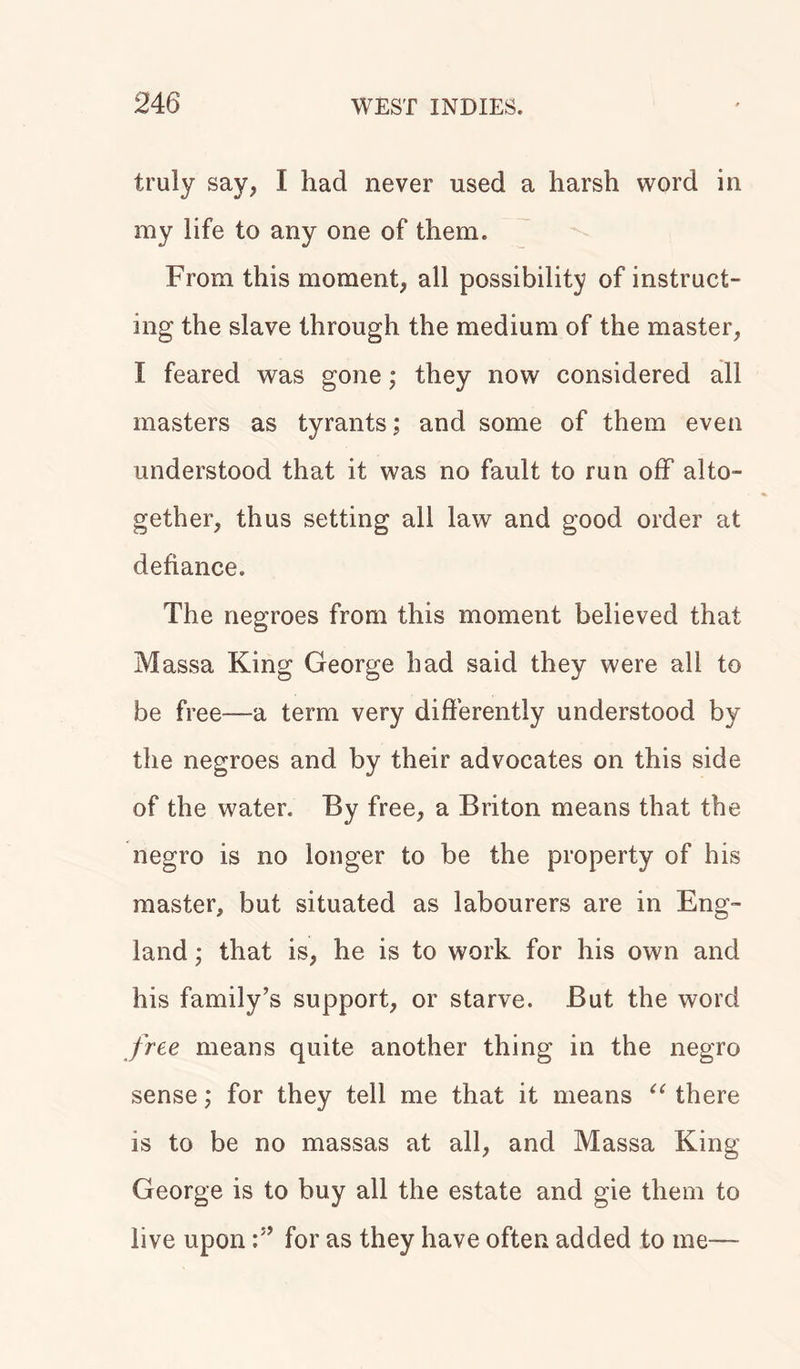 truly say, I had never used a harsh word in my life to any one of them. From this moment, all possibility of instruct- ing the slave through the medium of the master, I feared was gone; they now considered all masters as tyrants; and some of them even understood that it was no fault to run off alto- gether, thus setting all law and good order at defiance. The negroes from this moment believed that Massa King George had said they were all to be free—a term very differently understood by the negroes and by their advocates on this side of the water. By free, a Briton means that the negro is no longer to be the property of his master, but situated as labourers are in Eng- land ; that is, he is to work for his own and his family’s support, or starve. But the word free means quite another thing in the negro sense; for they tell me that it means “ there is to be no massas at all, and Massa King George is to buy all the estate and gie them to live upon for as they have often added to me—