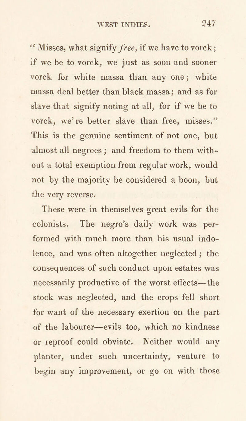 Misses, what signify free, if we have to vorck; if we be to vorck, we just as soon and sooner vorck for white massa than any one; white massa deal better than black massa; and as for slave that signify noting at all, for if we be to vorck, we’re better slave than free, misses.” This is the genuine sentiment of not one, but almost all negroes; and freedom to them with- out a total exemption from regular work, would not by the majority be considered a boon, but the very reverse. These were in themselves great evils for the colonists. The negro’s daily work was per- formed with much more than his usual indo- lence, and was often altogether neglected; the consequences of such conduct upon estates was necessarily productive of the worst effects—the stock was neglected, and the crops fell short for want of the necessary exertion on the part of the labourer-evils too, which no kindness or reproof could obviate. Neither would any planter, under such uncertainty, venture to begin any improvement, or go on with those