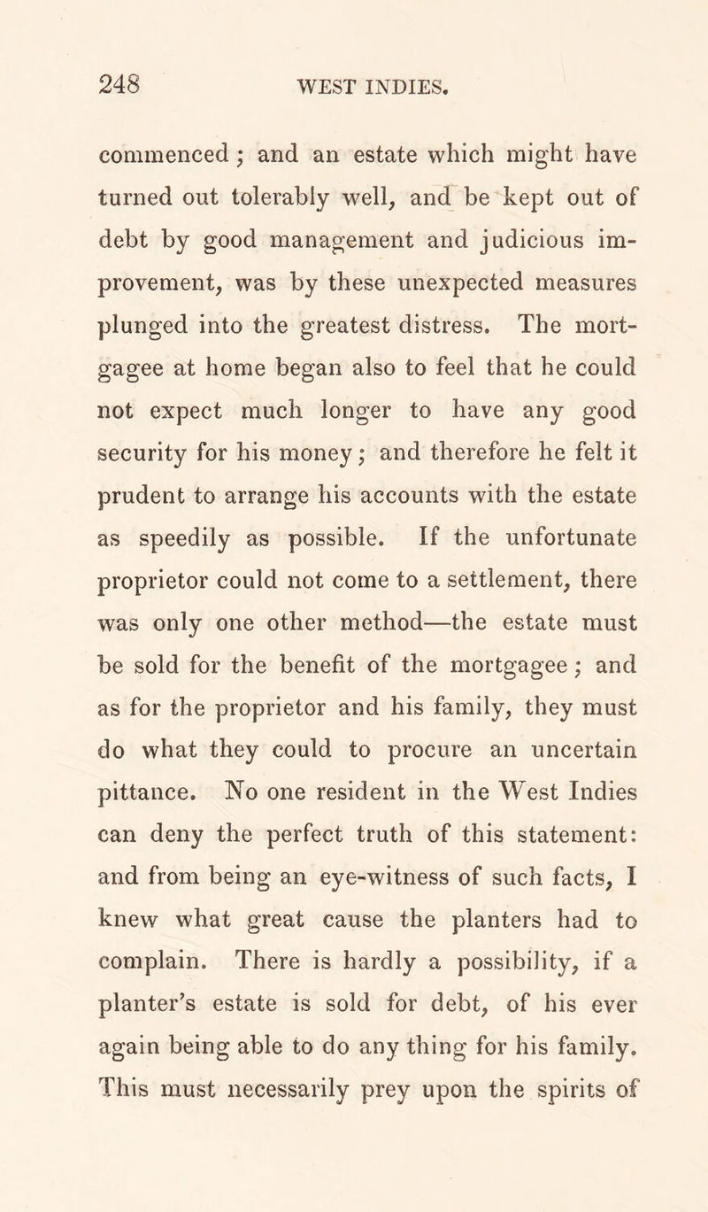 commenced; and an estate which might have turned out tolerably well, and be kept out of debt by good management and judicious im- provement, was by these unexpected measures plunged into the greatest distress. The mort- gagee at home began also to feel that he could not expect much longer to have any good security for his money; and therefore he felt it prudent to arrange his accounts with the estate as speedily as possible. If the unfortunate proprietor could not come to a settlement, there was only one other method—the estate must be sold for the benefit of the mortgagee; and as for the proprietor and his family, they must do what they could to procure an uncertain pittance. No one resident in the West Indies can deny the perfect truth of this statement: and from being an eye-witness of such facts, I knew what great cause the planters had to complain. There is hardly a possibility, if a planter’s estate is sold for debt, of his ever again being able to do any thing for his family. This must necessarily prey upon the spirits of