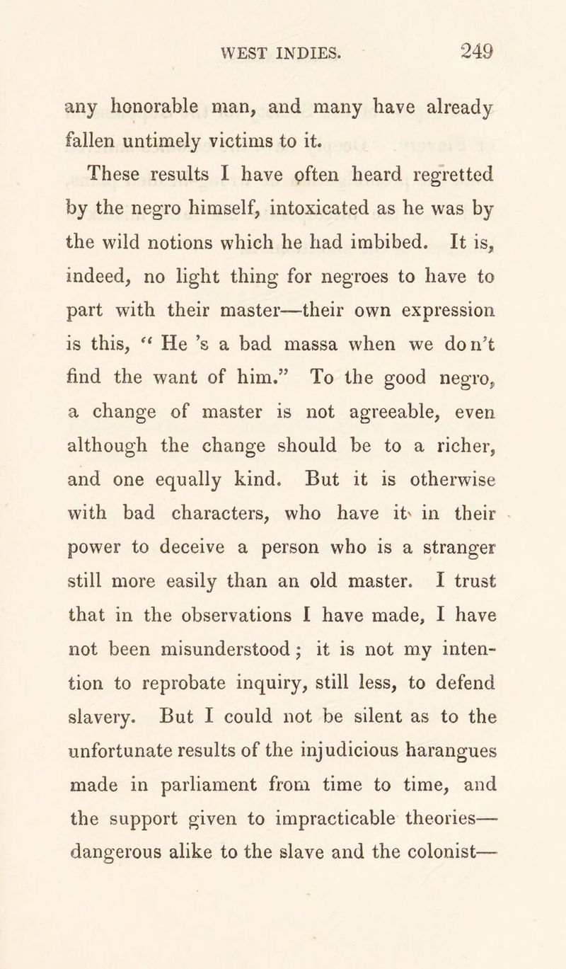 any honorable man, and many have already fallen untimely victims to it. These results I have often heard regretted by the negro himself, intoxicated as he was by the wild notions which he had imbibed. It is, indeed, no light thing for negroes to have to part with their master-—-their own expression is this, “ He’s a bad massa when we don’t find the want of him.” To the good negro, a change of master is not agreeable, even although the change should be to a richer, and one equally kind. But it is otherwise with bad characters, who have it' in their power to deceive a person who is a stranger still more easily than an old master. I trust that in the observations I have made, I have not been misunderstood ; it is not my inten- tion to reprobate inquiry, still less, to defend slavery. But I could not be silent as to the unfortunate results of the injudicious harangues made in parliament from time to time, and the support given to impracticable theories— dangerous alike to the slave and the colonist—