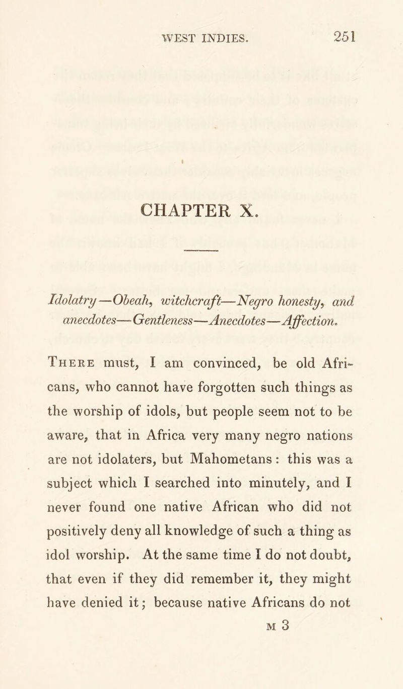I CHAPTER X. Idolatry—Obeah, witchcraft—Negro honesty, and anecdotes—■Gentleness—Anecdotes-—Affection. There must, I am convinced, be old Afri- cans, who cannot have forgotten such things as the worship of idols, but people seem not to be aware, that in Africa very many negro nations are not idolaters, but Mahometans: this was a subject which I searched into minutely, and I never found one native African who did not positively deny all knowledge of such a thing as idol worship. At the same time I do not doubt, that even if they did remember it, they might have denied it; because native Africans do not m 3