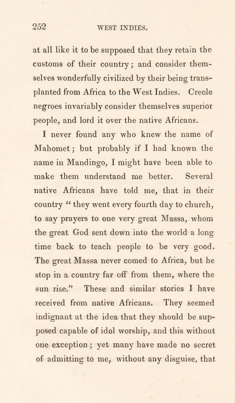 at all like it to be supposed that they retain the customs of their country; and consider them- selves wonderfully civilized by their being trans- planted from Africa to the West Indies. Creole negroes invariably consider themselves superior people, and lord it over the native Africans. I never found any who knew the name of Mahomet ,* but probably if I had known the name in Mandingo, I might have been able to make them understand me better. Several native Africans have told me, that in their country u they went every fourth day to church, to say prayers to one very great Massa, whom the great God sent down into the world a long time back to teach people to be very good. The great Massa never corned to Africa, but he stop in a country far off from them, where the sun rise.” These and similar stories I have received from native Africans. They seemed indignant at the idea that they should be sup- posed capable of idol worship, and this without one exception ; yet many have made no secret of admitting to me, without any disguise, that