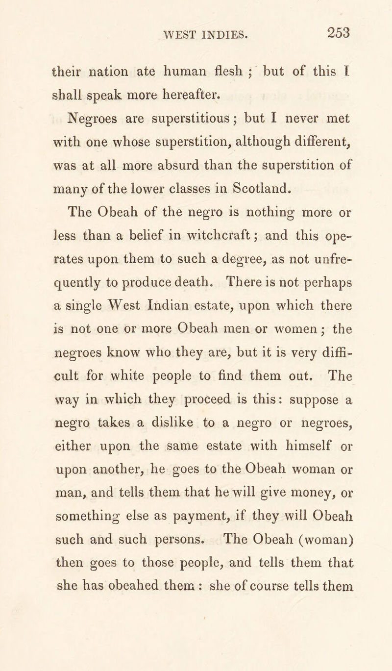 their nation ate human flesh ; but of this I shall speak more hereafter. Negroes are superstitious; but I never met with one whose superstition, although different, was at all more absurd than the superstition of many of the lower classes in Scotland. The Obeah of the negro is nothing more or less than a belief in witchcraft; and this ope-* rates upon them to such a degree, as not uafre- quently to produce death. There is not perhaps a single West Indian estate, upon which there is not one or more Obeah men or women; the negroes know who they are, but it is very diffi- cult for white people to find them out. The way in which they proceed is this: suppose a negro takes a dislike to a negro or negroes, either upon the same estate with himself or upon another, he goes to the Obeah woman or man, and tells them that he will give money, or something else as payment, if they will Obeah such and such persons. The Obeah (woman) then goes to those people, and tells them that she has obeahed them : she of course tells them
