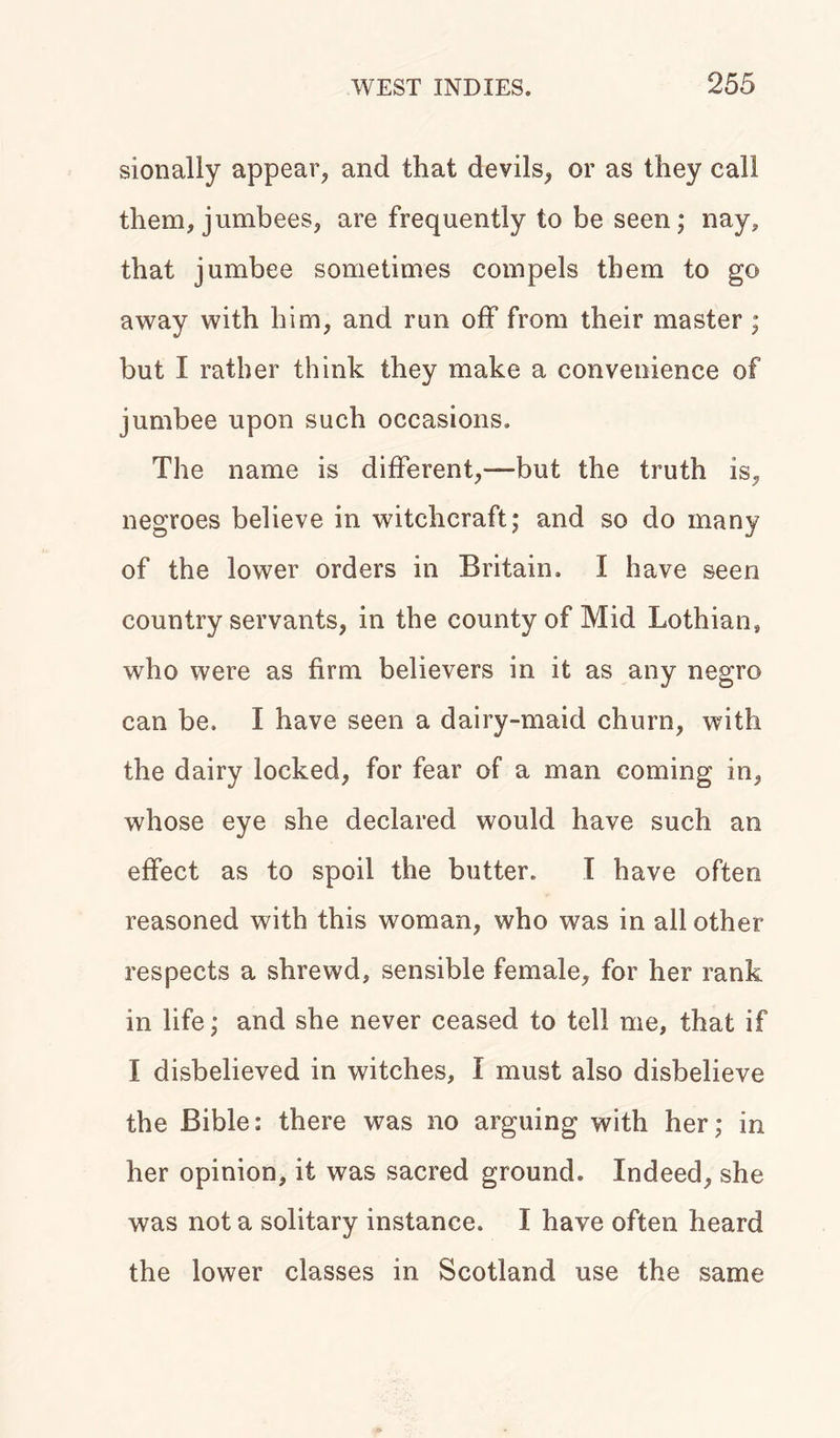 sionally appear, and that devils, or as they call them, jumbees, are frequently to be seen; nay, that jumbee sometimes compels them to go away with him, and run off from their master ; but I rather think they make a convenience of jumbee upon such occasions. The name is different,—but the truth is, negroes believe in witchcraft; and so do many of the lower orders in Britain. I have seen country servants, in the county of Mid Lothian, who were as firm believers in it as any negro can be, I have seen a dairy-maid churn, with the dairy locked, for fear of a man coming in, whose eye she declared would have such an effect as to spoil the butter. I have often reasoned with this woman, who was in all other respects a shrewd, sensible female, for her rank in life; and she never ceased to tell me, that if I disbelieved in witches, I must also disbelieve the Bible: there was no arguing with her; in her opinion, it was sacred ground. Indeed, she was not a solitary instance. I have often heard the lower classes in Scotland use the same