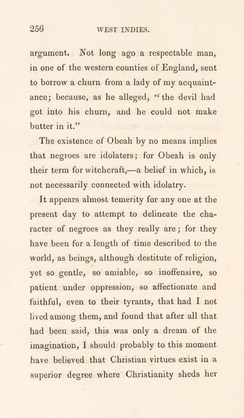 argument. Not long ago a respectable man, in one of the western counties of England, sent to borrow a churn from a lady of my acquaint- ance; because, as he alleged, “ the devil had got into his churn, and he could not make butter in it.” The existence of Obeah by no means implies that negroes are idolaters; for Obeah is only their term for witchcraft,—a belief in which, is not necessarily connected with idolatry. It appears almost temerity for any one at the present day to attempt to delineate the cha- racter of negroes as they really are; for they have been for a length of time described to the world, as beings, although destitute of religion, yet so gentle, so amiable, so inoffensive, so patient under oppression, so affectionate and faithful, even to their tyrants, that had I not lived among them, and found that after all that had been said, this was only a dream of the imagination, I should probably to this moment have believed that Christian virtues exist in a superior degree where Christianity sheds her