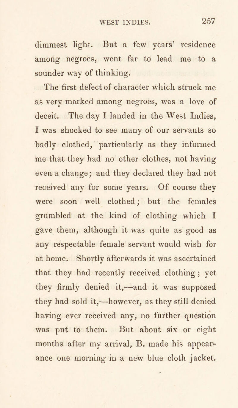 dimmest light. But a few years’ residence among negroes, went far to lead me to a sounder way of thinking. The first defect of character which struck me as very marked among negroes, was a love of deceit. The day I landed in the West Indies, I was shocked to see many of oar servants so badly clothed, particularly as they informed me that they had no other clothes, not having even a change; and they declared they had not received any for some years. Of course they were soon well clothed; but the females grumbled at the kind of clothing which I gave them, although it was quite as good as any respectable female servant would wish for at home. Shortly afterwards it was ascertained that they had recently received clothing; yet they firmly denied it,—and it was supposed they had sold it,—however, as they still denied having ever received any, no further question was put to them. But about six or eight months after my arrival, B. made his appear- ance one morning in a new blue cloth jacket.