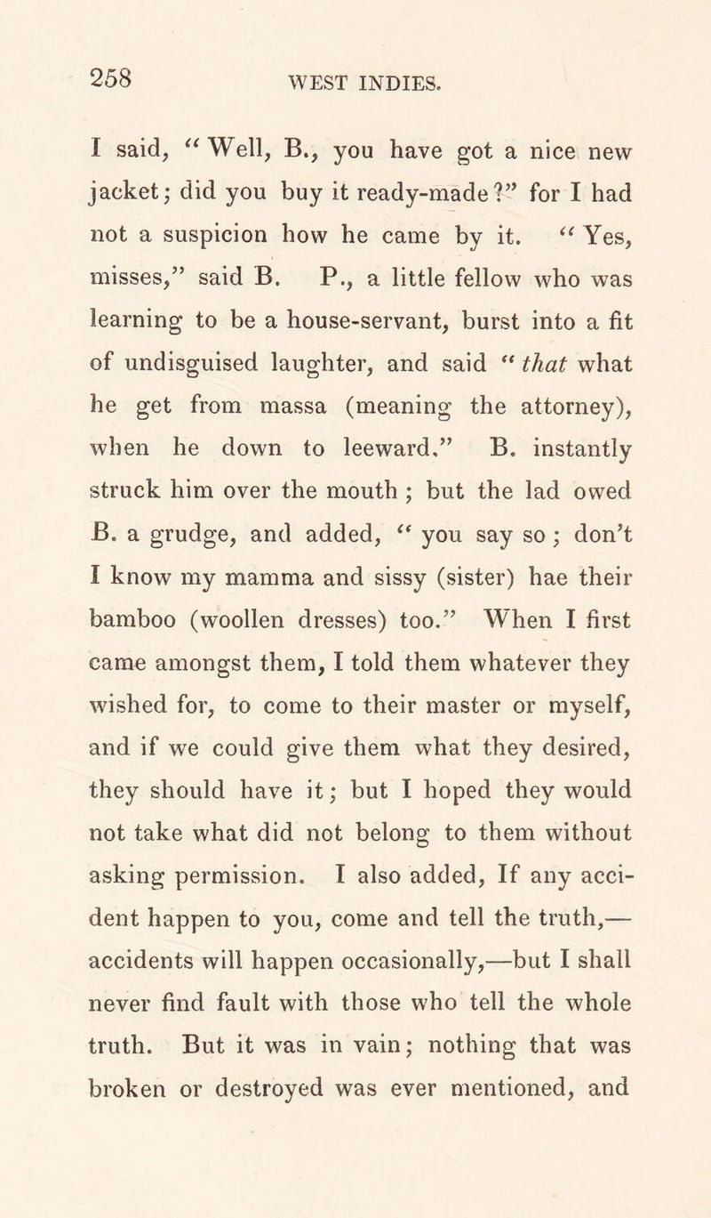 I said, “Well, B., you have got a nice new jacket; did you buy it ready-madeV’ for I had not a suspicion how he came by it. “ Yes, misses,” said B. P., a little fellow who was learning to be a house-servant, burst into a fit of undisguised laughter, and said “ that what he get from massa (meaning the attorney), when he down to leeward.” B. instantly struck him over the mouth ; but the lad owed B. a grudge, and added, “ you say so; don’t I know my mamma and sissy (sister) hae their bamboo (woollen dresses) too.” When I first came amongst them, I told them whatever they wished for, to come to their master or myself, and if we could give them what they desired, they should have it; but I hoped they would not take what did not belong to them without asking permission. I also added, If any acci- dent happen to you, come and tell the truth,— accidents will happen occasionally,—but I shall never find fault with those who tell the whole truth. But it was in vain; nothing that was broken or destroyed was ever mentioned, and