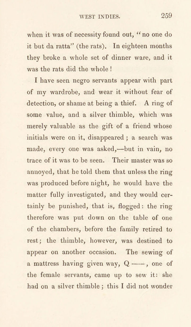when it was of necessity found out, “no one do it but da ratta” (the rats). In eighteen months they broke a whole set of dinner ware, and it was the rats did the whole ! I have seen negro servants appear with part of my wardrobe, and wear it without fear of detection, or shame at being a thief. A ring of some value, and a silver thimble, which was merely valuable as the gift of a friend whose initials were on it, disappeared ; a search was made, every one was asked,—but in vain, no trace of it was to be seen. Their master was so annoyed, that he told them that unless the ring was produced before night, he would have the matter fully investigated, and they would cer- tainly be punished, that is, flogged : the ring therefore was put down on the table of one of the chambers, before the family retired to rest; the thimble, however, was destined to appear on another occasion. The sewing of a mattress having given way, Q •—- , one of the female servants, came up to sewf it: she had on a silver thimble ; this I did not wonder