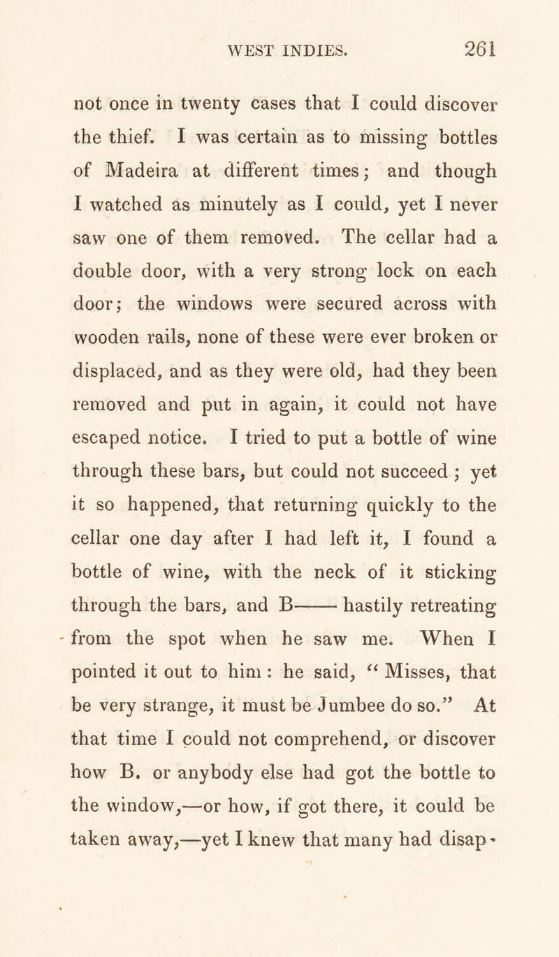 not once in twenty cases that I could discover the thief. I was certain as to missing bottles of Madeira at different times; and though I watched as minutely as I could, yet I never saw one of them removed. The cellar had a double door, with a very strong lock on each door; the windows were secured across with wooden rails, none of these were ever broken or displaced, and as they were old, had they been removed and put in again, it could not have escaped notice. I tried to put a bottle of wine through these bars, but could not succeed ; yet it so happened, that returning quickly to the cellar one day after I had left it, I found a bottle of wine, with the neck of it sticking through the bars, and B—— hastily retreating - from the spot when he saw me. When I pointed it out to him : he said, “ Misses, that be very strange, it must be Jumbee do so.” At that time I could not comprehend, or discover how B. or anybody else had got the bottle to the window,—or how, if got there, it could be taken away,—yet I knew that many had disap -