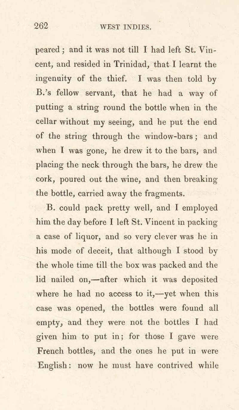 peared; and it was not till I had left St. Vin- cent, and resided in Trinidad, that I learnt the ingenuity of the thief. I was then told by B.\s fellow servant, that he had a way of putting a string round the bottle when in the cellar without my seeing, and he put the end of the string through the window-bars; and when I was gone, he drew it to the bars, and placing the neck through the bars, he drew the cork, poured out the wine, and then breaking the bottle, carried away the fragments. B, could pack pretty well, and I employed him the day before I left St. Vincent in packing a case of liquor, and so very clever was he in his mode of deceit, that although I stood by the whole time till the box was packed and the lid nailed on,—after which it was deposited where he had no access to it,—yet when this case was opened, the bottles were found all empty, and they were not the bottles I had given him to put in; for those I gave were French bottles, and the ones he put in were English; now he must have contrived while