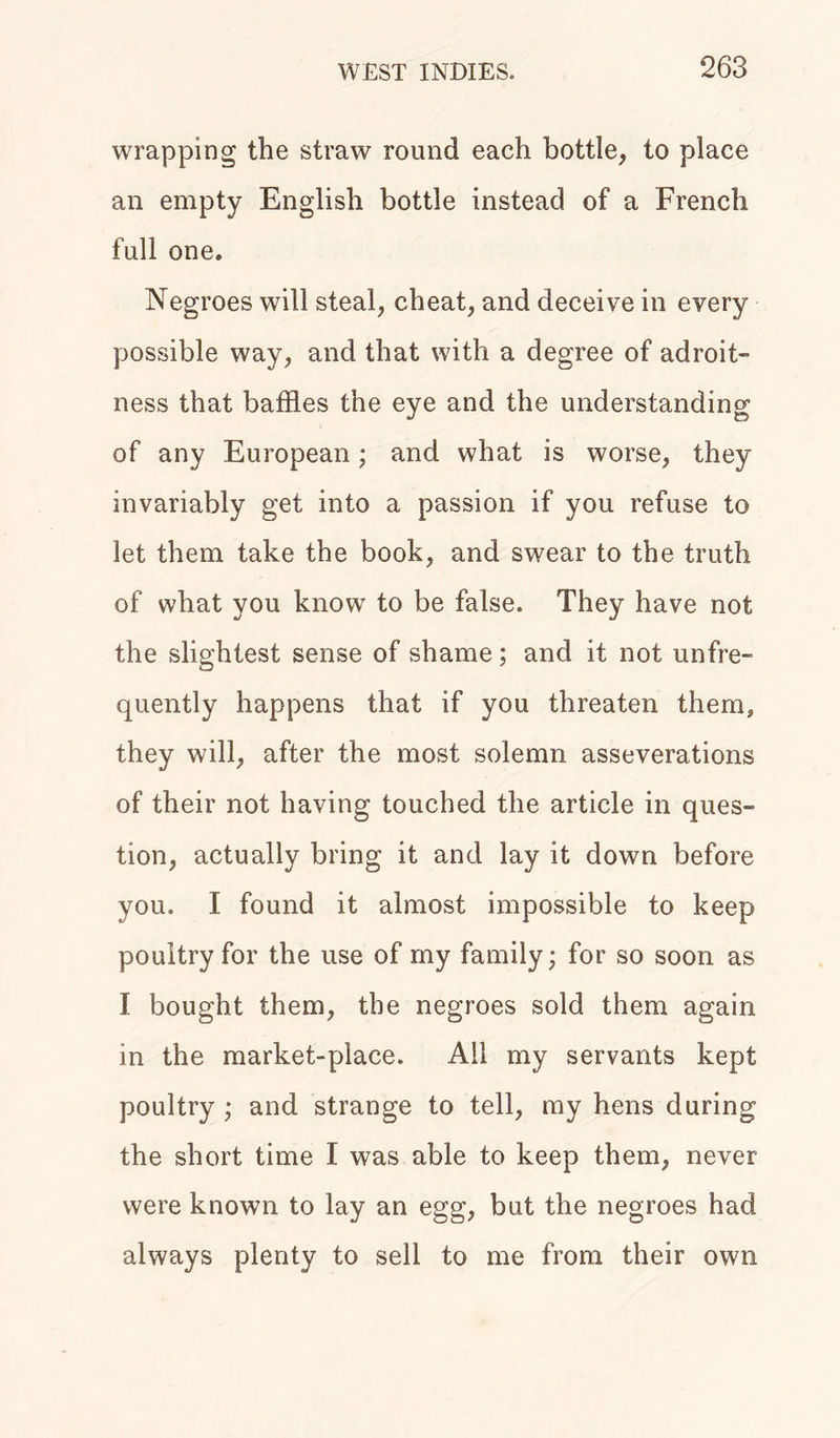wrapping the straw round each bottle, to place an empty English bottle instead of a French full one. Negroes will steal, cheat, and deceive in every possible way, and that with a degree of adroit- ness that baffles the eye and the understanding of any European; and what is worse, they invariably get into a passion if you refuse to let them take the book, and swear to the truth of what you know to be false. They have not the slightest sense of shame; and it not unfre- quently happens that if you threaten them, they will, after the most solemn asseverations of their not having touched the article in ques- tion, actually bring it and lay it down before you. I found it almost impossible to keep poultry for the use of my family; for so soon as I bought them, the negroes sold them again in the market-place. All my servants kept poultry ; and strange to tell, my hens during the short time I was able to keep them, never were known to lay an egg, but the negroes had always plenty to sell to me from their own