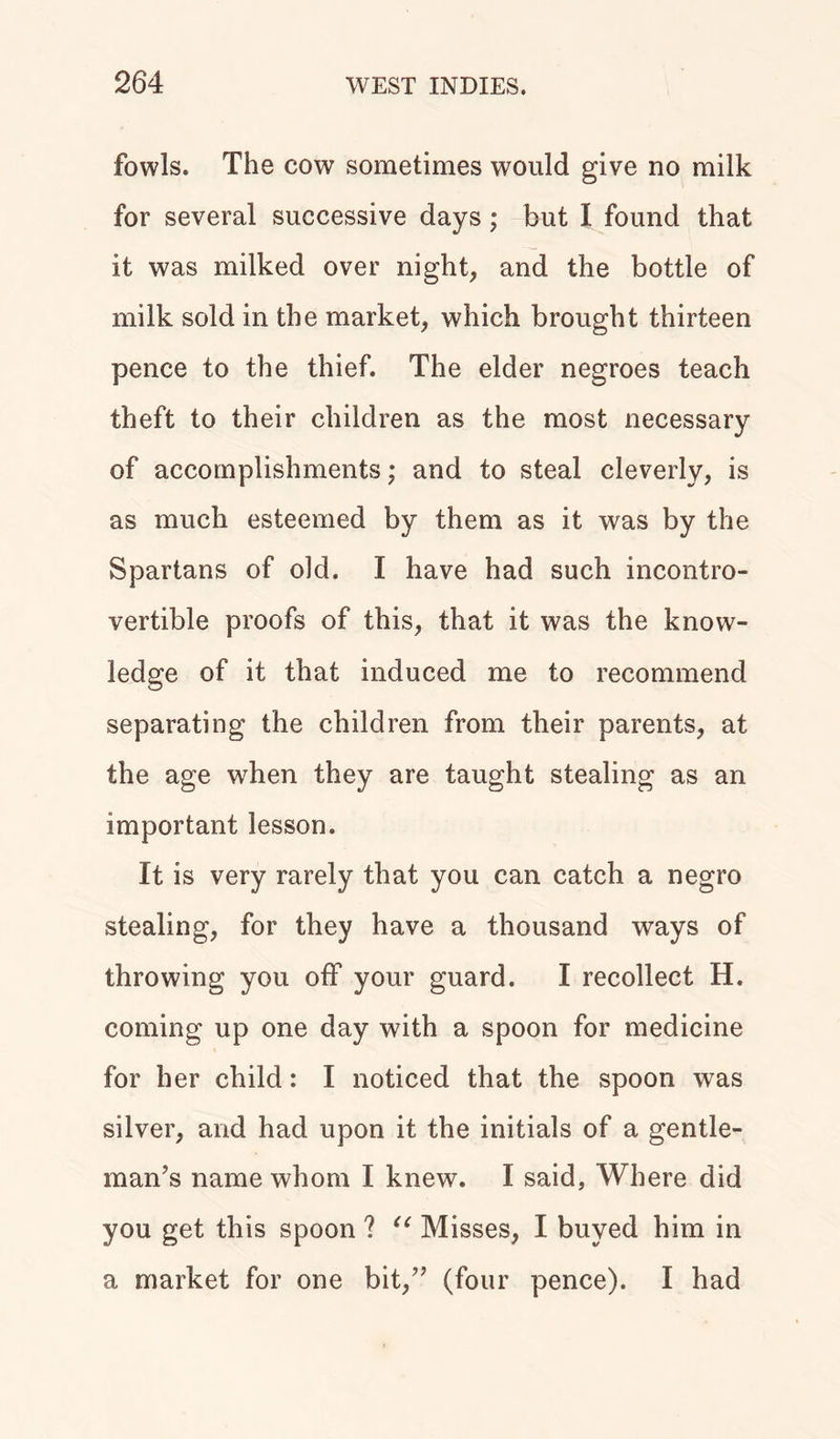 fowls. The cow sometimes would give no milk for several successive days; but I found that it was milked over night, and the bottle of milk sold in the market, which brought thirteen pence to the thief. The elder negroes teach theft to their children as the most necessary of accomplishments; and to steal cleverly, is as much esteemed by them as it was by the Spartans of old. I have had such incontro- vertible proofs of this, that it was the know- ledge of it that induced me to recommend separating the children from their parents, at the age when they are taught stealing as an important lesson. It is very rarely that you can catch a negro stealing, for they have a thousand ways of throwing you off your guard. I recollect H. coming up one day with a spoon for medicine for her child: I noticed that the spoon was silver, and had upon it the initials of a gentle- man’s name whom I knew. I said, Where did you get this spoon ? u Misses, I buyed him in a market for one bit,” (four pence). I had