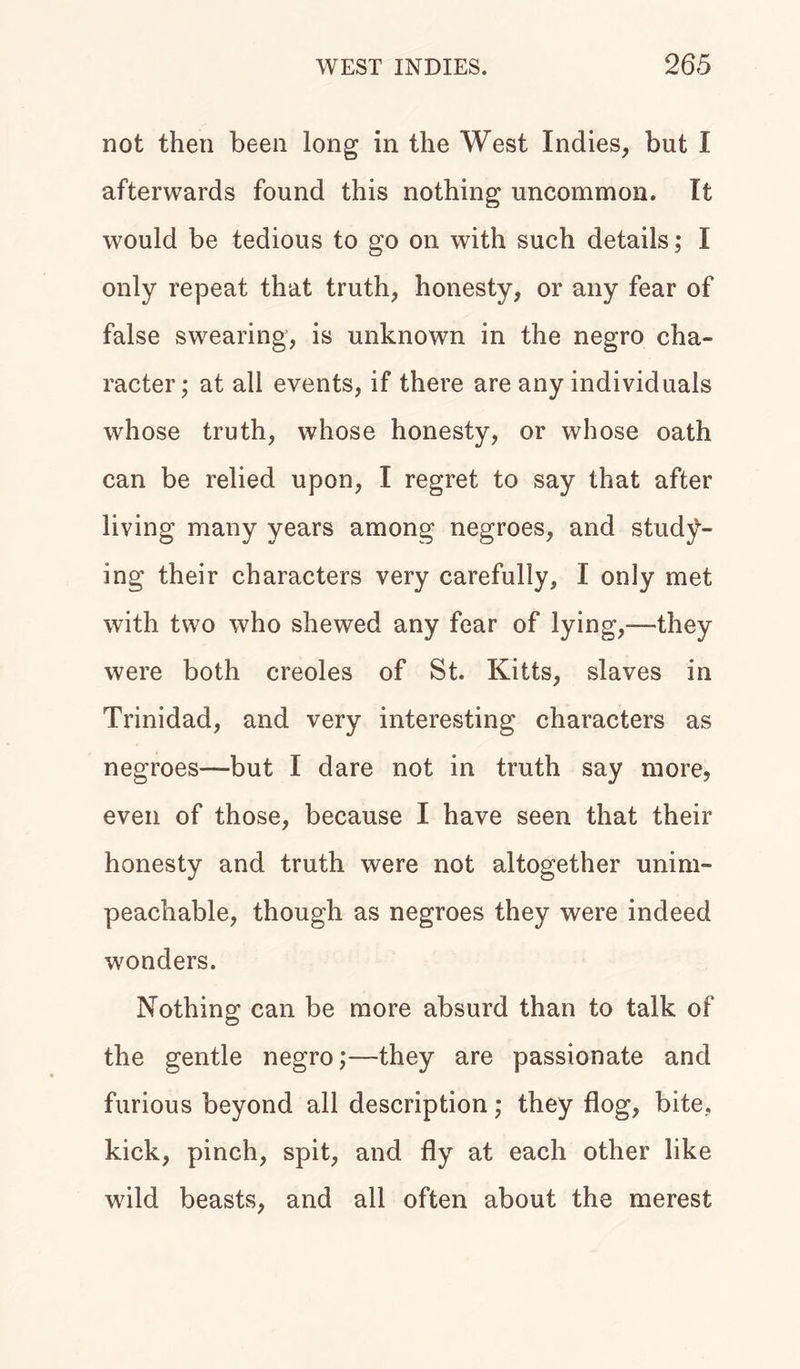 not then been long in the West Indies, but I afterwards found this nothing uncommon. It would be tedious to go on with such details; I only repeat that truth, honesty, or any fear of false swearing, is unknown in the negro cha- racter; at all events, if there are any individuals whose truth, whose honesty, or whose oath can be relied upon, I regret to say that after living many years among negroes, and study- ing their characters very carefully, I only met with two who shewed any fear of lying,-—they were both creoles of St. Kitts, slaves in Trinidad, and very interesting characters as negroes—but I dare not in truth say more, even of those, because I have seen that their honesty and truth were not altogether unim- peachable, though as negroes they were indeed wonders. Nothing can be more absurd than to talk of the gentle negro;—they are passionate and furious beyond all description; they flog, bite, kick, pinch, spit, and fly at each other like wild beasts, and all often about the merest