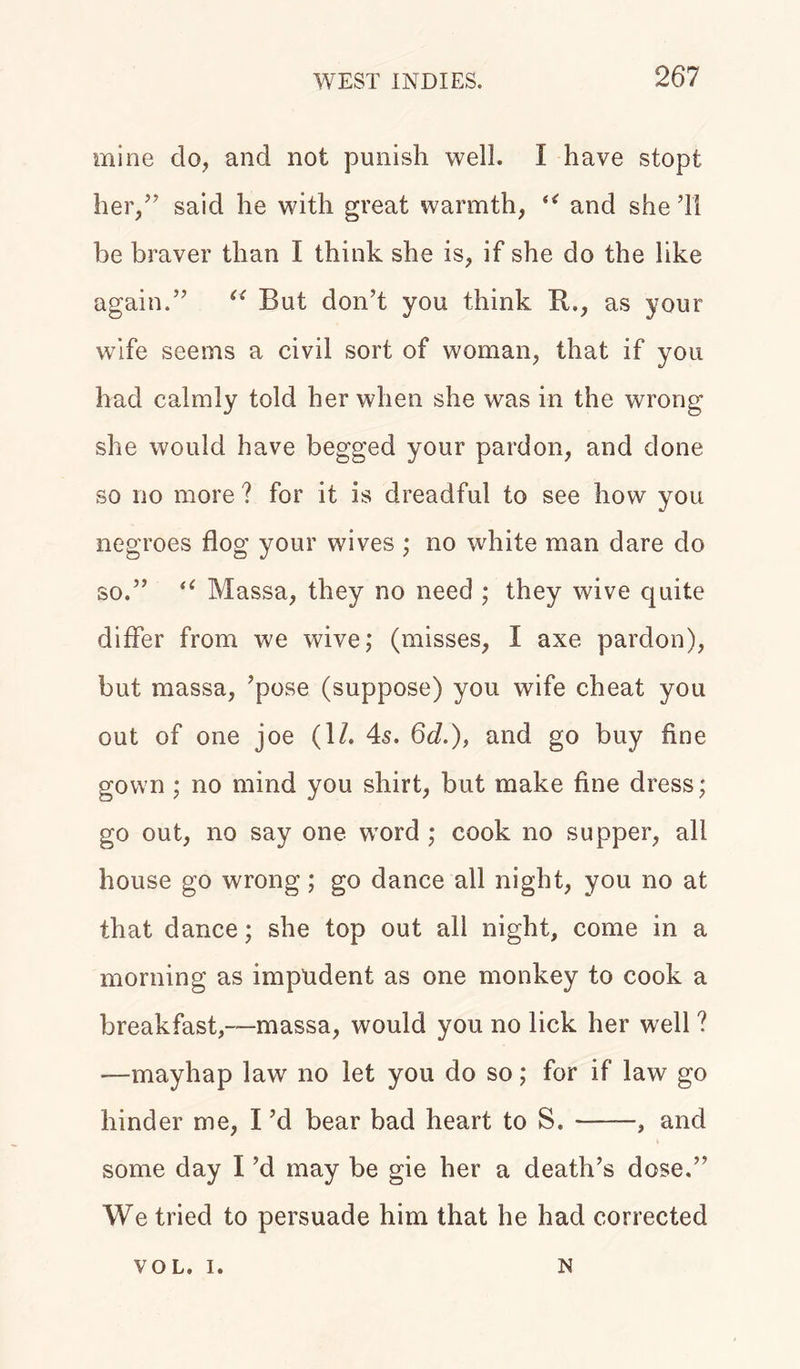 mine do, and not punish well. I have stopt her,” said he with great warmth, u and she’ll be braver than I think she is, if she do the like again.” u But don’t you think R., as your wife seems a civil sort of woman, that if you had calmly told her when she was in the wrong she would have begged your pardon, and done so no more? for it is dreadful to see how you negroes flog your wives ; no white man dare do so.” u Massa, they no need ; they wive quite differ from we wive; (misses, I axe pardon), but massa, ’pose (suppose) you wife cheat you out of one joe (1/. 4s. 6d.), and go buy fine gown; no mind you shirt, but make fine dress; go out, no say one word ; cook no supper, all house go wrong; go dance all night, you no at that dance; she top out all night, come in a morning as impudent as one monkey to cook a breakfast,—massa, would you no lick her well ? —mayhap law no let you do so; for if law go hinder me, I’d bear bad heart to S. , and some day I’d may be gie her a death’s dose.” We tried to persuade him that he had corrected VOL. i. N