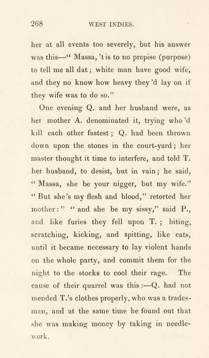 her at all events too severely, but his answer was this—*u Massa, ’tis to no prepise (purpose) to tell me all dat; white man have good wife, and they no know how heavy they ’d lay on if they wife was to do so.” One evening Q. and her husband were, as her mother A. denominated it, trying who’d kill each other fastest; Q. had been thrown down upon the stones in the court-yard; her master thought it time to interfere, and told T. her husband, to desist, but in vain; he said, u Massa, she be your nigger, but my wife.” But she’s my flesh and blood,” retorted her mother: ” ** and she be my sissy,” said P., and like furies they fell upon T. ; biting, scratching, kicking, and spitting, like cats, until it became necessary to lay violent hands on the whole party, and commit them for the night to the stocks to cool their rage. The cause of their quarrel was this :—Q. had not mended T.’s clothes properly, who was a trades- man, and at the same time he found out that she was making money by taking in needle-