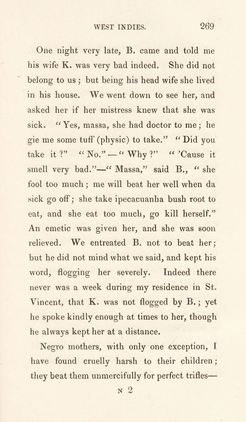 One night very late, B. came and told me his wife K. was very bad indeed. She did not belong to us ; but being his head wife she lived in his house. We went down to see her, and asked her if her mistress knew that she was sick. “ Yes, massa, she had doctor to me; he gie me some tuff (physic) to take.” “ Did you take it ?” “ No.” — Why V9 “ ’Cause it smell very bad.”—“ Massa,” said B., “ she fool too much; me will beat her well when da sick go off; she take ipecacuanha bush root to eat, and she eat too much, go kill herself.” An emetic was given her, and she was soon relieved. We entreated B. not to beat her; but he did not mind what we said, and kept his word, flogging her severely. Indeed there never was a week during my residence in St. Vincent, that K. was not flogged by B.; yet he spoke kindly enough at times to her, though he always kept her at a distance. Negro mothers, with only one exception, I have found cruelly harsh to their children; they beat them unmercifully for perfect trifles—■ n 2
