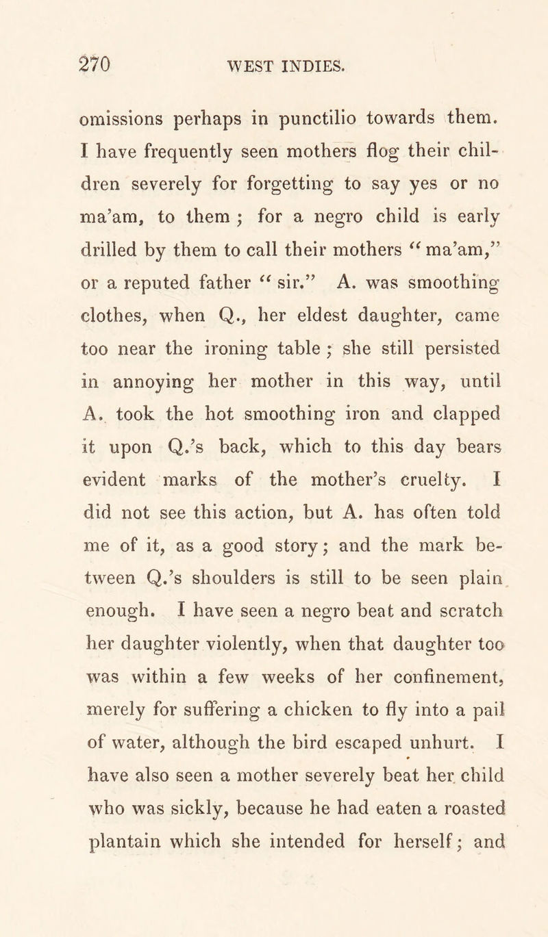 omissions perhaps in punctilio towards them. I have frequently seen mothers flog their chil- dren severely for forgetting to say yes or no ma’am, to them ; for a negro child is early drilled by them to call their mothers “ ma’am,” or a reputed father “ sir.” A. was smoothing clothes, when Q., her eldest daughter, came too near the ironing table ; she still persisted in annoying her mother in this way, until A. took the hot smoothing iron and clapped it upon Q.’s back, which to this day bears evident marks of the mother’s cruelty. I did not see this action, but A. has often told me of it, as a good story; and the mark be- tween Q.’s shoulders is still to be seen plain enough. I have seen a negro beat and scratch her daughter violently, when that daughter too was within a few weeks of her confinement, merely for suffering a chicken to fly into a pail of water, although the bird escaped unhurt. I have also seen a mother severely beat her child who was sickly, because he had eaten a roasted plantain which she intended for herself; and