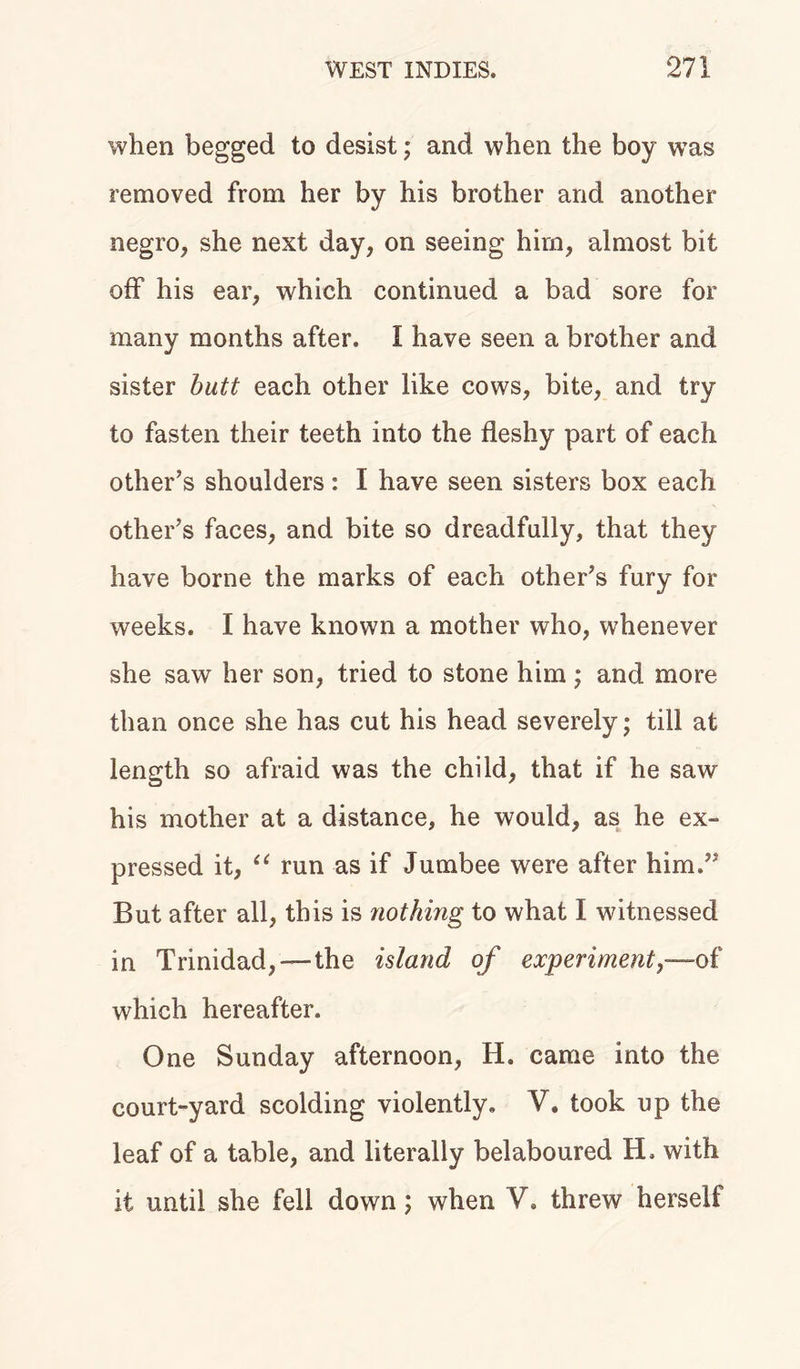 when begged to desist; and when the boy was removed from her by his brother and another negro, she next day, on seeing him, almost bit off his ear, which continued a bad sore for many months after. I have seen a brother and sister butt each other like cows, bite, and try to fasten their teeth into the fleshy part of each other’s shoulders: I have seen sisters box each other’s faces, and bite so dreadfully, that they have borne the marks of each other’s fury for weeks. I have known a mother who, whenever she saw her son, tried to stone him; and more than once she has cut his head severely; till at length so afraid was the child, that if he saw his mother at a distance, he would, as he ex- pressed it, u run as if Jumbee were after him.” But after all, this is nothing to what I witnessed in Trinidad,—the island of experiment,—of which hereafter. One Sunday afternoon, H. came into the court-yard scolding violently. V. took up the leaf of a table, and literally belaboured H. with it until she fell down; when V. threw herself