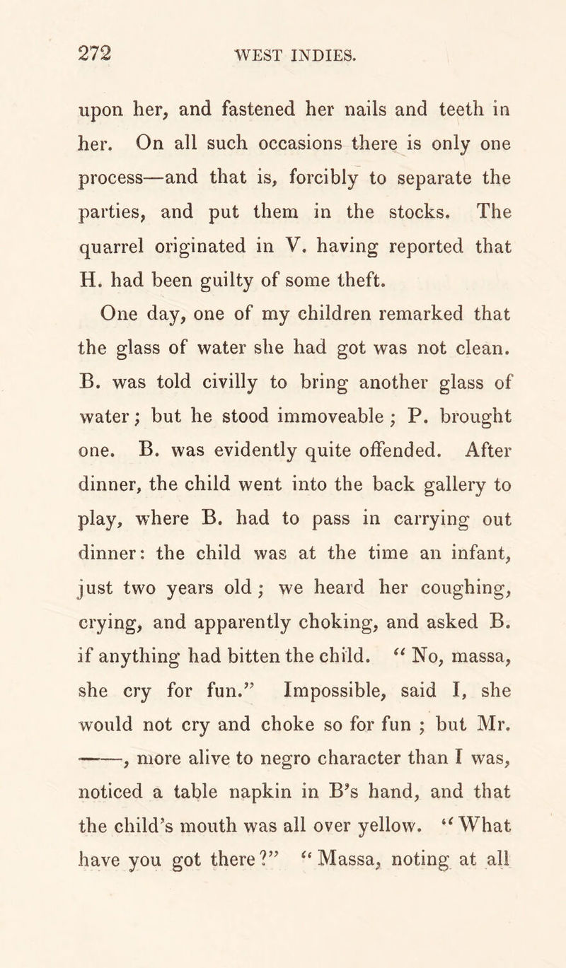 upon her, and fastened her nails and teeth in her. On all such occasions there is only one process—and that is, forcibly to separate the parties, and put them in the stocks. The quarrel originated in V. having reported that H. had been guilty of some theft. One day, one of my children remarked that the glass of water she had got was not clean. B. was told civilly to bring another glass of water; but he stood immoveable ; P. brought one. B. was evidently quite offended. After dinner, the child went into the back gallery to play, where B. had to pass in carrying out dinner: the child was at the time an infant, just two years old; we heard her coughing, crying, and apparently choking, and asked B. if anything had bitten the child. “ No, massa, she cry for fun.” Impossible, said I, she would not cry and choke so for fun ; but Mr. —■—, more alive to negro character than I was, noticed a table napkin in B?s hand, and that the child’s mouth was all over yellow. “ What have you got there?” “ Massa, noting at all