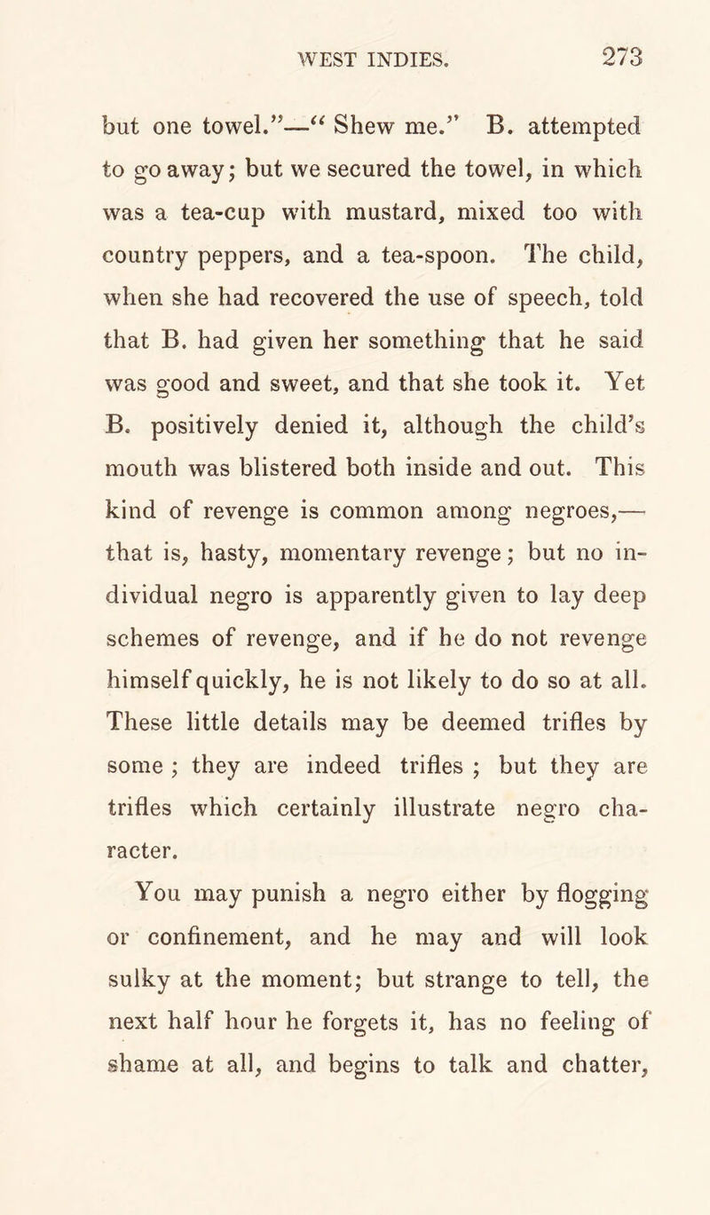 but one towel.”—“ Shew me.” B. attempted to go away; but we secured the towel, in which was a tea-cup with mustard, mixed too with country peppers, and a tea-spoon. The child, when she had recovered the use of speech, told that B. had given her something that he said was good and sweet, and that she took it. Yet B. positively denied it, although the child's mouth was blistered both inside and out. This kind of revenge is common among negroes,— that is, hasty, momentary revenge; but no in- dividual negro is apparently given to lay deep schemes of revenge, and if he do not revenge himself quickly, he is not likely to do so at all. These little details may be deemed trifles by some ; they are indeed trifles ; but they are trifles which certainly illustrate negro cha- racter. You may punish a negro either by flogging or confinement, and he may and will look sulky at the moment; but strange to tell, the next half hour he forgets it, has no feeling of shame at all, and begins to talk and chatter,